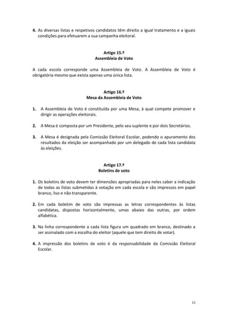 11 
4. As diversas listas e respetivos candidatos têm direito a igual tratamento e a iguais condições para efetuarem a sua campanha eleitoral. 
Artigo 15.º 
Assembleia de Voto 
A cada escola corresponde uma Assembleia de Voto. A Assembleia de Voto é obrigatória mesmo que exista apenas uma única lista. 
Artigo 16.º 
Mesa da Assembleia de Voto 
1. A Assembleia de Voto é constituída por uma Mesa, à qual compete promover e dirigir as operações eleitorais. 
2. A Mesa é composta por um Presidente, pelo seu suplente e por dois Secretários. 
3. A Mesa é designada pela Comissão Eleitoral Escolar, podendo o apuramento dos resultados da eleição ser acompanhado por um delegado de cada lista candidata às eleições. 
Artigo 17.º 
Boletins de voto 
1. Os boletins de voto devem ter dimensões apropriadas para neles caber a indicação de todas as listas submetidas à votação em cada escola e são impressos em papel branco, liso e não transparente. 
2. Em cada boletim de voto são impressas as letras correspondentes às listas candidatas, dispostas horizontalmente, umas abaixo das outras, por ordem alfabética. 
3. Na linha correspondente a cada lista figura um quadrado em branco, destinado a ser assinalado com a escolha do eleitor (aquele que tem direito de votar). 
4. A impressão dos boletins de voto é da responsabilidade da Comissão Eleitoral Escolar. 
 