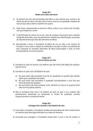 12 
Artigo 18.º 
Modo como vota cada aluno 
1. Os boletins de voto são distribuídos pela Mesa a cada votante que, sozinho e de forma secreta (o voto é secreto), deve marcar uma cruz no quadrado respetivo da lista em que vota e dobrar o boletim em quatro. 
2. Cada aluno, apresentando-se perante a Mesa, indica o seu número de inscrição, ano que frequenta e nome. 
3. A identificação do eleitor faz-se por meio de qualquer documento que contenha fotografia atualizada e que seja geralmente utilizado para identificação, ou através de reconhecimento por dois dos elementos da Mesa. 
4. Reconhecido o aluno, o Presidente da Mesa diz em voz alta o seu número de inscrição e o seu nome e, depois de verificada a inscrição, recebe o seu boletim de voto, enquanto os restantes elementos da Mesa descarregam o voto na linha correspondente ao nome do eleitor. 
Artigo 19.º 
Voto em branco ou nulo 
1. Considera-se voto em branco o do boletim que não tenha sido objeto de qualquer tipo de marca. 
2. Considera-se voto nulo o do boletim de voto: 
a) No qual tenha sido assinalado mais de um quadrado ou quando haja dúvidas sobre qual o quadrado assinalado; 
b) No qual tenha sido assinalado o quadrado correspondente a uma lista que tenha desistido das eleições; 
c) No qual tenha sido feito qualquer corte, desenho ou rasura ou quando tenha sido escrita qualquer palavra. 
3. Não se considera voto nulo o do boletim de voto no qual a cruz, embora não perfeitamente desenhada ou excedendo os limites do quadrado, assinale inequivocamente a vontade do eleitor. 
Artigo 20.º 
Contagem dos votantes e dos boletins de voto 
1. Encerradas as eleições, o Presidente da Mesa da Assembleia de Voto manda contar os votantes pelas descargas efetuadas nos cadernos eleitorais. 
2. Concluída essa contagem, o Presidente manda abrir a urna, a fim de conferir o  
