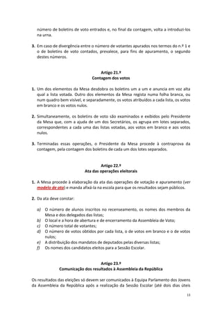 13 
número de boletins de voto entrados e, no final da contagem, volta a introduzi-los na urna. 
3. Em caso de divergência entre o número de votantes apurados nos termos do n.º 1 e o de boletins de voto contados, prevalece, para fins de apuramento, o segundo destes números. 
Artigo 21.º 
Contagem dos votos 
1. Um dos elementos da Mesa desdobra os boletins um a um e anuncia em voz alta qual a lista votada. Outro dos elementos da Mesa regista numa folha branca, ou num quadro bem visível, e separadamente, os votos atribuídos a cada lista, os votos em branco e os votos nulos. 
2. Simultaneamente, os boletins de voto são examinados e exibidos pelo Presidente da Mesa que, com a ajuda de um dos Secretários, os agrupa em lotes separados, correspondentes a cada uma das listas votadas, aos votos em branco e aos votos nulos. 
3. Terminadas essas operações, o Presidente da Mesa procede à contraprova da contagem, pela contagem dos boletins de cada um dos lotes separados. 
Artigo 22.º 
Ata das operações eleitorais 
1. A Mesa procede à elaboração da ata das operações de votação e apuramento (ver modelo de ata) e manda afixá-la na escola para que os resultados sejam públicos. 
2. Da ata deve constar: 
a) O número de alunos inscritos no recenseamento, os nomes dos membros da Mesa e dos delegados das listas; 
b) O local e a hora de abertura e de encerramento da Assembleia de Voto; 
c) O número total de votantes; 
d) O número de votos obtidos por cada lista, o de votos em branco e o de votos nulos; 
e) A distribuição dos mandatos de deputados pelas diversas listas; 
f) Os nomes dos candidatos eleitos para a Sessão Escolar. 
Artigo 23.º 
Comunicação dos resultados à Assembleia da República 
Os resultados das eleições só devem ser comunicados à Equipa Parlamento dos Jovens da Assembleia da República após a realização da Sessão Escolar (até dois dias úteis  