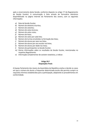 14 
após o encerramento desta Sessão, conforme disposto no artigo 7.º do Regulamento da Sessão Escolar). A comunicação é feita através de formulário eletrónico disponibilizado na página Internet do Parlamento dos Jovens, com as seguintes informações: 
a) Data da Sessão Escolar; 
b) Número de eleitores inscritos; 
c) Número de votantes; 
d) Número de votos brancos; 
e) Número de votos nulos; 
f) Número de listas; 
g) Número de votos por cada lista; 
h) Número de turmas envolvidas na formação das listas; 
i) Número de alunos por sexo nas listas; 
j) Número de alunos por ano escolar nas listas; 
k) Número de alunos por idade nas listas; 
l) Número de participantes na Sessão Escolar; 
m) Outras informações sobre os resultados da Sessão Escolar, mencionadas no respetivo Regulamento. 
n) Informação complementar de carácter estatístico, a indicar. 
Artigo 24.º 
Disposições Finais 
A Equipa Parlamento dos Jovens da Assembleia da República analisa e decide os casos em que o número de alunos a frequentar determinada escola não permita cumprir os requisitos mínimos estabelecidos para a participação, adaptando os procedimentos em conformidade. 
 