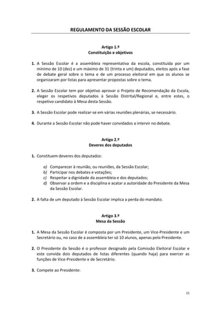15 
REGULAMENTO DA SESSÃO ESCOLAR 
Artigo 1.º 
Constituição e objetivos 
1. A Sessão Escolar é a assembleia representativa da escola, constituída por um mínimo de 10 (dez) e um máximo de 31 (trinta e um) deputados, eleitos após a fase de debate geral sobre o tema e de um processo eleitoral em que os alunos se organizaram por listas para apresentar propostas sobre o tema. 
2. A Sessão Escolar tem por objetivo aprovar o Projeto de Recomendação da Escola, eleger os respetivos deputados à Sessão Distrital/Regional e, entre estes, o respetivo candidato à Mesa desta Sessão. 
3. A Sessão Escolar pode realizar-se em várias reuniões plenárias, se necessário. 
4. Durante a Sessão Escolar não pode haver convidados a intervir no debate. 
Artigo 2.º 
Deveres dos deputados 
1. Constituem deveres dos deputados: 
a) Comparecer à reunião, ou reuniões, da Sessão Escolar; 
b) Participar nos debates e votações; 
c) Respeitar a dignidade da assembleia e dos deputados; 
d) Observar a ordem e a disciplina e acatar a autoridade do Presidente da Mesa da Sessão Escolar. 
2. A falta de um deputado à Sessão Escolar implica a perda do mandato. 
Artigo 3.º 
Mesa da Sessão 
1. A Mesa da Sessão Escolar é composta por um Presidente, um Vice-Presidente e um Secretário ou, no caso de a assembleia ter só 10 alunos, apenas pelo Presidente. 
2. O Presidente da Sessão é o professor designado pela Comissão Eleitoral Escolar e este convida dois deputados de listas diferentes (quando haja) para exercer as funções de Vice-Presidente e de Secretário. 
3. Compete ao Presidente: 
 