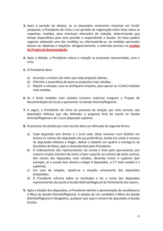 17 
3. Após o período de debate, se os deputados mostrarem interesse em fundir propostas, o Presidente dá início a um período de negociação entre listas sobre as respetivas medidas, para eventuais alterações de redação, determinando que tempo disponibiliza para este período e suspendendo a Sessão. As listas podem negociar adotando uma das medidas ou reformulando-as. As medidas aprovadas devem ser objetivas e respeitar, obrigatoriamente, a extensão prevista no modelo de Projeto de Recomendação. 
4. Após o debate, o Presidente coloca à votação as propostas apresentadas, uma a uma. 
5. O Presidente deve: 
a) Anunciar o número de votos que cada proposta obteve; 
b) Informar a assembleia de quais as propostas mais votadas; 
c) Repetir a votação, caso se verifiquem empates, para apurar as 3 (três) medidas mais votadas. 
6. As 3 (três) medidas mais votadas (número máximo) integram o Projeto de Recomendação da Escola a apresentar na Sessão Distrital/Regional. 
7. A seguir, o Presidente dá início ao processo de eleição, por voto secreto, dos deputados efetivos que vão defender a proposta final da escola na Sessão Distrital/Regional e de 1 (um) deputado suplente. 
8. O processo de eleição por voto secreto deve ser efetuado da seguinte forma: 
a) Cada deputado tem direito a 1 (um) voto. Deve escrever num boletim em branco os nomes dos deputados da sua preferência, tendo em conta o número de deputados efetivos a eleger, dobrar o boletim em quatro e entregá-lo ao Secretário da Mesa, após a chamada feita pelo Presidente; 
b) O ordenamento dos representantes da escola é feito pelo apuramento, por maioria simples (número de votos a favor superior ao número de votos contra), dos nomes dos deputados mais votados, devendo incluir o suplente (por exemplo, se a escola tiver direito a eleger 4 deputados, o 5.º mais votado é o suplente); 
c) Em caso de empate, repete-se a votação unicamente dos deputados empatados; 
d) O Presidente informa sobre os resultados e diz o nome dos deputados representantes da escola à Sessão Distrital/Regional do Parlamento dos Jovens. 
9. Após a eleição dos deputados, o Presidente admite a apresentação de candidaturas à Mesa da Sessão Distrital/Regional. A eleição de um candidato à Mesa da Sessão Distrital/Regional é obrigatória, qualquer que seja o número de deputados à Sessão Escolar. 
 