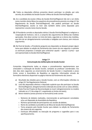 18 
10. Todos os deputados efetivos presentes devem participar na eleição, por voto secreto, do candidato da Sessão Escolar à Mesa da Sessão Distrital/Regional. 
11. Se o candidato da escola à Mesa da Sessão Distrital/Regional não vier a ser eleito como membro desta Mesa (na sequência do procedimento previsto no artigo 4.º do Regulamento da Sessão Distrital/Regional), não poderá participar na Sessão Distrital/Regional, exceto se tiver sido também eleito como deputado para representar a escola nesta mesma Sessão. 
12. O Presidente convida os deputados eleitos à Sessão Distrital/Regional a redigirem a «exposição de motivos», isto é, o conjunto dos argumentos de defesa das medidas aprovadas. Esta deve constar no início do texto, seguindo-se o elenco das medidas, que têm de ser obrigatoriamente numeradas e redigidas com clareza, sem misturar argumentos. 
13. No final da Sessão, o Presidente pergunta aos deputados se desejam propor algum tema para debate na edição do Parlamento dos Jovens do ano seguinte e submete as eventuais propostas à votação para selecionar aquela – apenas 1 (uma) – que será apresentada na Sessão Distrital/Regional. 
Artigo 7.º 
Comunicação das deliberações da Sessão Escolar 
Cumpridas integralmente todas as etapas e procedimentos regulamentares que antecedem a realização da Sessão Escolar, compete ao professor coordenador, nos dois dias úteis seguintes ao encerramento da Sessão Escolar e respeitando o prazo limite, enviar à Assembleia da República as seguintes informações através do formulário eletrónico disponível na página Internet do Parlamento dos Jovens: 
a) Resultado das eleições para a Sessão Escolar, com as informações referidas no artigo 23.º do Regulamento Eleitoral; 
b) Lista dos deputados efetivos e deputado suplente que vão participar na Sessão Distrital/Regional, obrigatoriamente ordenada de acordo com os votos obtidos; 
c) Texto final do Projeto de Recomendação (a inserir obrigatoriamente no modelo indicado no n.º 3 do artigo 6.º, respeitando os limites do texto); 
d) Breve relatório (anexo previsto no formulário) onde conste: 
 Números de debates realizados, mencionando se participaram convidados e/ou um Deputado da Assembleia da República; 
 Número aproximado de participantes nas sessões de debate; 
 Nome do candidato à presidência da Mesa da Sessão Distrital/Regional; 
 Tema proposto pela Sessão Escolar para debate na edição do Parlamento dos Jovens do ano seguinte; 
 Eventuais dificuldades na execução do programa e sugestões para o seu aperfeiçoamento;  