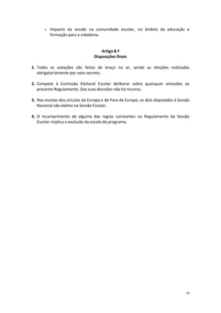 19 
 Impacto da sessão na comunidade escolar, no âmbito da educação e formação para a cidadania. 
Artigo 8.º 
Disposições finais 
1. Todas as votações são feitas de braço no ar, sendo as eleições realizadas obrigatoriamente por voto secreto. 
2. Compete à Comissão Eleitoral Escolar deliberar sobre quaisquer omissões ao presente Regulamento. Das suas decisões não há recurso. 
3. Nas escolas dos círculos da Europa e de Fora da Europa, os dois deputados à Sessão Nacional são eleitos na Sessão Escolar. 
4. O incumprimento de alguma das regras constantes no Regulamento da Sessão Escolar implica a exclusão da escola do programa. 
 