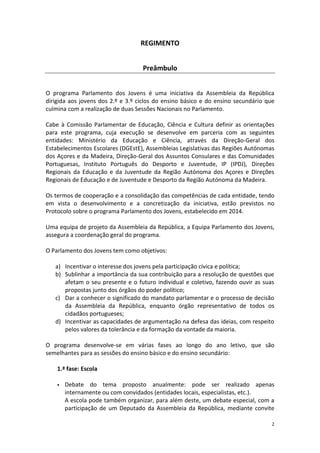 2 
REGIMENTO 
Preâmbulo 
O programa Parlamento dos Jovens é uma iniciativa da Assembleia da República dirigida aos jovens dos 2.º e 3.º ciclos do ensino básico e do ensino secundário que culmina com a realização de duas Sessões Nacionais no Parlamento. 
Cabe à Comissão Parlamentar de Educação, Ciência e Cultura definir as orientações para este programa, cuja execução se desenvolve em parceria com as seguintes entidades: Ministério da Educação e Ciência, através da Direção-Geral dos Estabelecimentos Escolares (DGEstE), Assembleias Legislativas das Regiões Autónomas dos Açores e da Madeira, Direção-Geral dos Assuntos Consulares e das Comunidades Portuguesas, Instituto Português do Desporto e Juventude, IP (IPDJ), Direções Regionais da Educação e da Juventude da Região Autónoma dos Açores e Direções Regionais de Educação e de Juventude e Desporto da Região Autónoma da Madeira. 
Os termos de cooperação e a consolidação das competências de cada entidade, tendo em vista o desenvolvimento e a concretização da iniciativa, estão previstos no Protocolo sobre o programa Parlamento dos Jovens, estabelecido em 2014. 
Uma equipa de projeto da Assembleia da República, a Equipa Parlamento dos Jovens, assegura a coordenação geral do programa. 
O Parlamento dos Jovens tem como objetivos: 
a) Incentivar o interesse dos jovens pela participação cívica e política; 
b) Sublinhar a importância da sua contribuição para a resolução de questões que afetam o seu presente e o futuro individual e coletivo, fazendo ouvir as suas propostas junto dos órgãos do poder político; 
c) Dar a conhecer o significado do mandato parlamentar e o processo de decisão da Assembleia da República, enquanto órgão representativo de todos os cidadãos portugueses; 
d) Incentivar as capacidades de argumentação na defesa das ideias, com respeito pelos valores da tolerância e da formação da vontade da maioria. 
O programa desenvolve-se em várias fases ao longo do ano letivo, que são semelhantes para as sessões do ensino básico e do ensino secundário: 
1.ª fase: Escola 
 Debate do tema proposto anualmente: pode ser realizado apenas internamente ou com convidados (entidades locais, especialistas, etc.). 
A escola pode também organizar, para além deste, um debate especial, com a participação de um Deputado da Assembleia da República, mediante convite  