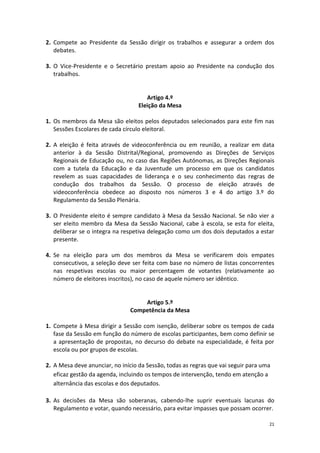 21 
2. Compete ao Presidente da Sessão dirigir os trabalhos e assegurar a ordem dos debates. 
3. O Vice-Presidente e o Secretário prestam apoio ao Presidente na condução dos trabalhos. 
Artigo 4.º 
Eleição da Mesa 
1. Os membros da Mesa são eleitos pelos deputados selecionados para este fim nas Sessões Escolares de cada círculo eleitoral. 
2. A eleição é feita através de videoconferência ou em reunião, a realizar em data anterior à da Sessão Distrital/Regional, promovendo as Direções de Serviços Regionais de Educação ou, no caso das Regiões Autónomas, as Direções Regionais com a tutela da Educação e da Juventude um processo em que os candidatos revelem as suas capacidades de liderança e o seu conhecimento das regras de condução dos trabalhos da Sessão. O processo de eleição através de videoconferência obedece ao disposto nos números 3 e 4 do artigo 3.º do Regulamento da Sessão Plenária. 
3. O Presidente eleito é sempre candidato à Mesa da Sessão Nacional. Se não vier a ser eleito membro da Mesa da Sessão Nacional, cabe à escola, se esta for eleita, deliberar se o integra na respetiva delegação como um dos dois deputados a estar presente. 
4. Se na eleição para um dos membros da Mesa se verificarem dois empates consecutivos, a seleção deve ser feita com base no número de listas concorrentes nas respetivas escolas ou maior percentagem de votantes (relativamente ao número de eleitores inscritos), no caso de aquele número ser idêntico. 
Artigo 5.º 
Competência da Mesa 
1. Compete à Mesa dirigir a Sessão com isenção, deliberar sobre os tempos de cada fase da Sessão em função do número de escolas participantes, bem como definir se a apresentação de propostas, no decurso do debate na especialidade, é feita por escola ou por grupos de escolas. 
2. A Mesa deve anunciar, no início da Sessão, todas as regras que vai seguir para uma eficaz gestão da agenda, incluindo os tempos de intervenção, tendo em atenção a alternância das escolas e dos deputados. 
3. As decisões da Mesa são soberanas, cabendo-lhe suprir eventuais lacunas do Regulamento e votar, quando necessário, para evitar impasses que possam ocorrer.  