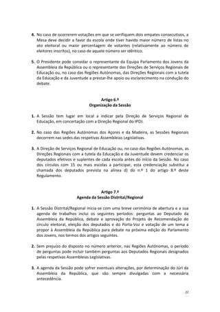 22 
4. No caso de ocorrerem votações em que se verifiquem dois empates consecutivos, a Mesa deve decidir a favor da escola onde tiver havido maior número de listas no ato eleitoral ou maior percentagem de votantes (relativamente ao número de eleitores inscritos), no caso de aquele número ser idêntico. 
5. O Presidente pode convidar o representante da Equipa Parlamento dos Jovens da Assembleia da República ou o representante das Direções de Serviços Regionais de Educação ou, no caso das Regiões Autónomas, das Direções Regionais com a tutela da Educação e da Juventude a prestar-lhe apoio ou esclarecimento na condução do debate. 
Artigo 6.º 
Organização da Sessão 
1. A Sessão tem lugar em local a indicar pela Direção de Serviços Regional de Educação, em concertação com a Direção Regional do IPDJ. 
2. No caso das Regiões Autónomas dos Açores e da Madeira, as Sessões Regionais decorrem nas sedes das respetivas Assembleias Legislativas. 
3. A Direção de Serviços Regional de Educação ou, no caso das Regiões Autónomas, as Direções Regionais com a tutela da Educação e da Juventude devem credenciar os deputados efetivos e suplentes de cada escola antes do início da Sessão. No caso dos círculos com 15 ou mais escolas a participar, esta credenciação substitui a chamada dos deputados prevista na alínea d) do n.º 1 do artigo 8.º deste Regulamento. 
Artigo 7.º 
Agenda da Sessão Distrital/Regional 
1. A Sessão Distrital/Regional inicia-se com uma breve cerimónia de abertura e a sua agenda de trabalhos inclui os seguintes períodos: perguntas ao Deputado da Assembleia da República, debate e aprovação do Projeto de Recomendação do círculo eleitoral, eleição dos deputados e do Porta-Voz e votação de um tema a propor à Assembleia da República para debate na próxima edição do Parlamento dos Jovens, nos termos dos artigos seguintes. 
2. Sem prejuízo do disposto no número anterior, nas Regiões Autónomas, o período de perguntas pode incluir também perguntas aos Deputados Regionais designados pelas respetivas Assembleias Legislativas. 
3. A agenda da Sessão pode sofrer eventuais alterações, por determinação do Júri da Assembleia da República, que são sempre divulgadas com a necessária antecedência.  