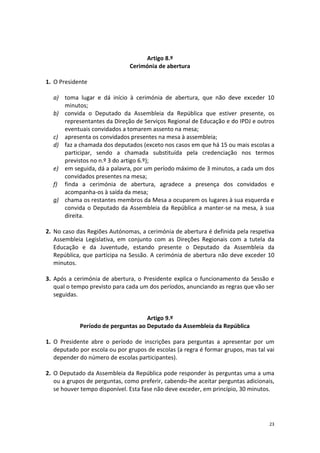 23 
Artigo 8.º 
Cerimónia de abertura 
1. O Presidente 
a) toma lugar e dá início à cerimónia de abertura, que não deve exceder 10 minutos; 
b) convida o Deputado da Assembleia da República que estiver presente, os representantes da Direção de Serviços Regional de Educação e do IPDJ e outros eventuais convidados a tomarem assento na mesa; 
c) apresenta os convidados presentes na mesa à assembleia; 
d) faz a chamada dos deputados (exceto nos casos em que há 15 ou mais escolas a participar, sendo a chamada substituída pela credenciação nos termos previstos no n.º 3 do artigo 6.º); 
e) em seguida, dá a palavra, por um período máximo de 3 minutos, a cada um dos convidados presentes na mesa; 
f) finda a cerimónia de abertura, agradece a presença dos convidados e acompanha-os à saída da mesa; 
g) chama os restantes membros da Mesa a ocuparem os lugares à sua esquerda e convida o Deputado da Assembleia da República a manter-se na mesa, à sua direita. 
2. No caso das Regiões Autónomas, a cerimónia de abertura é definida pela respetiva Assembleia Legislativa, em conjunto com as Direções Regionais com a tutela da Educação e da Juventude, estando presente o Deputado da Assembleia da República, que participa na Sessão. A cerimónia de abertura não deve exceder 10 minutos. 
3. Após a cerimónia de abertura, o Presidente explica o funcionamento da Sessão e qual o tempo previsto para cada um dos períodos, anunciando as regras que vão ser seguidas. 
Artigo 9.º 
Período de perguntas ao Deputado da Assembleia da República 
1. O Presidente abre o período de inscrições para perguntas a apresentar por um deputado por escola ou por grupos de escolas (a regra é formar grupos, mas tal vai depender do número de escolas participantes). 
2. O Deputado da Assembleia da República pode responder às perguntas uma a uma ou a grupos de perguntas, como preferir, cabendo-lhe aceitar perguntas adicionais, se houver tempo disponível. Esta fase não deve exceder, em princípio, 30 minutos. 
 