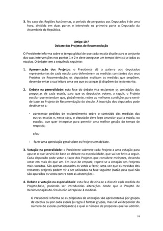 24 
3. No caso das Regiões Autónomas, o período de perguntas aos Deputados é de uma hora, dividida em duas partes e intervindo na primeira parte o Deputado da Assembleia da República. 
Artigo 10.º 
Debate dos Projetos de Recomendação 
O Presidente informa sobre o tempo global de que cada escola dispõe para o conjunto das suas intervenções nos pontos 1 e 2 e deve assegurar um tempo idêntico a todas as escolas. O debate tem a sequência seguinte: 
1. Apresentação dos Projetos: o Presidente dá a palavra aos deputados representantes de cada escola para defenderem as medidas constantes dos seus Projetos de Recomendação; os deputados explicam as medidas que propõem, devendo evitar a sua leitura uma vez que os colegas já dispõem do texto escrito. 
2. Debate na generalidade: esta fase do debate visa esclarecer os conteúdos das propostas de cada escola, para que os deputados votem, a seguir, o Projeto escolar que entendam que, globalmente, reúne as melhores condições para servir de base ao Projeto de Recomendação do círculo. A inscrição dos deputados pode destinar-se a: 
 apresentar pedidos de esclarecimento sobre o conteúdo das medidas das outras escolas e, nesse caso, o deputado deve logo anunciar qual a escola, ou escolas, que quer interpelar para permitir uma melhor gestão do tempo de resposta; 
e/ou 
 fazer uma apreciação geral sobre os Projetos em debate. 
3. Votação na generalidade: o Presidente submete cada Projeto a uma votação para apurar o que servirá de base ao debate na especialidade, que vai ser feito a seguir. Cada deputado pode votar a favor dos Projetos que considere melhores, devendo votar em mais do que um. Em caso de empate, repete-se a votação dos Projetos mais votados. São apenas apurados os votos a favor, uma vez que as medidas dos restantes projetos podem vir a ser utilizadas na fase seguinte (razão pela qual não são apurados os votos contra nem as abstenções). 
4. Debate e votação na especialidade: esta fase destina-se a discutir cada medida do Projeto-base, podendo ser introduzidas alterações desde que o Projeto de Recomendação do círculo não ultrapasse 4 medidas. 
O Presidente informa se as propostas de alteração são apresentadas por grupos de escolas ou por cada escola (a regra é formar grupos, mas tal vai depender do número de escolas participantes) e qual o número de propostas que vai admitir.  