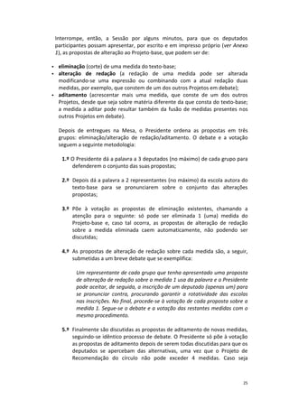 25 
Interrompe, então, a Sessão por alguns minutos, para que os deputados participantes possam apresentar, por escrito e em impresso próprio (ver Anexo 1), as propostas de alteração ao Projeto-base, que podem ser de: 
 eliminação (corte) de uma medida do texto-base; 
 alteração de redação (a redação de uma medida pode ser alterada modificando-se uma expressão ou combinando com a atual redação duas medidas, por exemplo, que constem de um dos outros Projetos em debate); 
 aditamento (acrescentar mais uma medida, que conste de um dos outros Projetos, desde que seja sobre matéria diferente da que consta do texto-base; a medida a aditar pode resultar também da fusão de medidas presentes nos outros Projetos em debate). 
Depois de entregues na Mesa, o Presidente ordena as propostas em três grupos: eliminação/alteração de redação/aditamento. O debate e a votação seguem a seguinte metodologia: 
1.º O Presidente dá a palavra a 3 deputados (no máximo) de cada grupo para defenderem o conjunto das suas propostas; 
2.º Depois dá a palavra a 2 representantes (no máximo) da escola autora do texto-base para se pronunciarem sobre o conjunto das alterações propostas; 
3.º Põe à votação as propostas de eliminação existentes, chamando a atenção para o seguinte: só pode ser eliminada 1 (uma) medida do Projeto-base e, caso tal ocorra, as propostas de alteração de redação sobre a medida eliminada caem automaticamente, não podendo ser discutidas; 
4.º As propostas de alteração de redação sobre cada medida são, a seguir, submetidas a um breve debate que se exemplifica: 
Um representante de cada grupo que tenha apresentado uma proposta de alteração de redação sobre a medida 1 usa da palavra e o Presidente pode aceitar, de seguida, a inscrição de um deputado (apenas um) para se pronunciar contra, procurando garantir a rotatividade das escolas nas inscrições. No final, procede-se à votação de cada proposta sobre a medida 1. Segue-se o debate e a votação das restantes medidas com o mesmo procedimento. 
5.º Finalmente são discutidas as propostas de aditamento de novas medidas, seguindo-se idêntico processo de debate. O Presidente só põe à votação as propostas de aditamento depois de serem todas discutidas para que os deputados se apercebam das alternativas, uma vez que o Projeto de Recomendação do círculo não pode exceder 4 medidas. Caso seja  