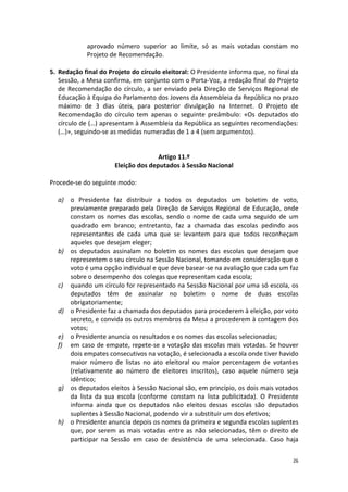 26 
aprovado número superior ao limite, só as mais votadas constam no Projeto de Recomendação. 
5. Redação final do Projeto do círculo eleitoral: O Presidente informa que, no final da Sessão, a Mesa confirma, em conjunto com o Porta-Voz, a redação final do Projeto de Recomendação do círculo, a ser enviado pela Direção de Serviços Regional de Educação à Equipa do Parlamento dos Jovens da Assembleia da República no prazo máximo de 3 dias úteis, para posterior divulgação na Internet. O Projeto de Recomendação do círculo tem apenas o seguinte preâmbulo: «Os deputados do círculo de (…) apresentam à Assembleia da República as seguintes recomendações: (…)», seguindo-se as medidas numeradas de 1 a 4 (sem argumentos). 
Artigo 11.º 
Eleição dos deputados à Sessão Nacional 
Procede-se do seguinte modo: 
a) o Presidente faz distribuir a todos os deputados um boletim de voto, previamente preparado pela Direção de Serviços Regional de Educação, onde constam os nomes das escolas, sendo o nome de cada uma seguido de um quadrado em branco; entretanto, faz a chamada das escolas pedindo aos representantes de cada uma que se levantem para que todos reconheçam aqueles que desejam eleger; 
b) os deputados assinalam no boletim os nomes das escolas que desejam que representem o seu círculo na Sessão Nacional, tomando em consideração que o voto é uma opção individual e que deve basear-se na avaliação que cada um faz sobre o desempenho dos colegas que representam cada escola; 
c) quando um círculo for representado na Sessão Nacional por uma só escola, os deputados têm de assinalar no boletim o nome de duas escolas obrigatoriamente; 
d) o Presidente faz a chamada dos deputados para procederem à eleição, por voto secreto, e convida os outros membros da Mesa a procederem à contagem dos votos; 
e) o Presidente anuncia os resultados e os nomes das escolas selecionadas; 
f) em caso de empate, repete-se a votação das escolas mais votadas. Se houver dois empates consecutivos na votação, é selecionada a escola onde tiver havido maior número de listas no ato eleitoral ou maior percentagem de votantes (relativamente ao número de eleitores inscritos), caso aquele número seja idêntico; 
g) os deputados eleitos à Sessão Nacional são, em princípio, os dois mais votados da lista da sua escola (conforme constam na lista publicitada). O Presidente informa ainda que os deputados não eleitos dessas escolas são deputados suplentes à Sessão Nacional, podendo vir a substituir um dos efetivos; 
h) o Presidente anuncia depois os nomes da primeira e segunda escolas suplentes que, por serem as mais votadas entre as não selecionadas, têm o direito de participar na Sessão em caso de desistência de uma selecionada. Caso haja  