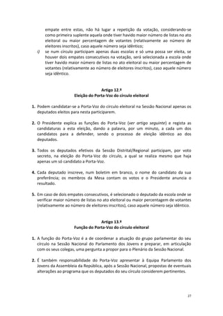 27 
empate entre estas, não há lugar a repetição da votação, considerando-se como primeira suplente aquela onde tiver havido maior número de listas no ato eleitoral ou maior percentagem de votantes (relativamente ao número de eleitores inscritos), caso aquele número seja idêntico; 
i) se num círculo participam apenas duas escolas e só uma possa ser eleita, se houver dois empates consecutivos na votação, será selecionada a escola onde tiver havido maior número de listas no ato eleitoral ou maior percentagem de votantes (relativamente ao número de eleitores inscritos), caso aquele número seja idêntico. 
Artigo 12.º 
Eleição do Porta-Voz do círculo eleitoral 
1. Podem candidatar-se a Porta-Voz do círculo eleitoral na Sessão Nacional apenas os deputados eleitos para nesta participarem. 
2. O Presidente explica as funções do Porta-Voz (ver artigo seguinte) e regista as candidaturas a esta eleição, dando a palavra, por um minuto, a cada um dos candidatos para a defender, sendo o processo de eleição idêntico ao dos deputados. 
3. Todos os deputados efetivos da Sessão Distrital/Regional participam, por voto secreto, na eleição do Porta-Voz do círculo, a qual se realiza mesmo que haja apenas um só candidato a Porta-Voz. 
4. Cada deputado inscreve, num boletim em branco, o nome do candidato da sua preferência; os membros da Mesa contam os votos e o Presidente anuncia o resultado. 
5. Em caso de dois empates consecutivos, é selecionado o deputado da escola onde se verificar maior número de listas no ato eleitoral ou maior percentagem de votantes (relativamente ao número de eleitores inscritos), caso aquele número seja idêntico. 
Artigo 13.º 
Função do Porta-Voz do círculo eleitoral 
1. A função do Porta-Voz é a de coordenar a atuação do grupo parlamentar do seu círculo na Sessão Nacional do Parlamento dos Jovens e preparar, em articulação com os seus colegas, uma pergunta a propor para o Plenário da Sessão Nacional. 
2. É também responsabilidade do Porta-Voz apresentar à Equipa Parlamento dos Jovens da Assembleia da República, após a Sessão Nacional, propostas de eventuais alterações ao programa que os deputados do seu círculo considerem pertinentes. 
 