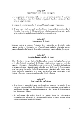 28 
Artigo 14.º 
Proposta de um tema para o ano seguinte 
1. As propostas sobre temas aprovados nas Sessões Escolares constam de uma lista que é distribuída no início dos trabalhos, em que cada deputado assinala com X um tema da sua preferência. 
2. Em caso de empate na escolha do tema, a Mesa delibera por voto secreto. 
3. O tema mais votado em cada círculo eleitoral é submetido à consideração da Comissão Parlamentar de Educação, Ciência e Cultura, que delibera sobre qual o tema em debate na edição seguinte do Parlamento dos Jovens. 
Artigo 15.º 
Encerramento da Sessão 
Antes de encerrar a Sessão, o Presidente deve recomendar aos deputados eleitos especial atenção às informações que a Assembleia da República vai divulgar sobre a organização da Sessão Nacional, designadamente sobre a organização das Comissões. 
Artigo 16.º 
Comunicação dos resultados da Sessão 
Cabe à Direção de Serviços Regional de Educação e, no caso das Regiões Autónomas, às Direções Regionais com a tutela da Educação e da Juventude assegurar o envio das seguintes informações à Equipa Parlamento dos Jovens da Assembleia da República, no prazo máximo de 3 dias úteis após a Sessão: texto do Projeto de Recomendação aprovado, nome das escolas (incluindo as suplentes) e dos deputados eleitos para a Sessão Nacional e proposta de tema para o ano seguinte, a apresentar pelo círculo eleitoral à Comissão Parlamentar de Educação, Ciência e Cultura. 
Artigo 17.º 
Intervenção dos professores 
1. Os professores responsáveis pela coordenação do programa nas escolas devem assegurar a disponibilidade dos deputados eleitos para participarem na Sessão do seu círculo e promover o estudo do Regulamento e dos Projetos de Recomendação que vão estar em debate. 
2. Os professores não podem intervir na Sessão, direta ou indiretamente (nomeadamente pelo envio de mensagens eletrónicas) e devem sempre ocupar lugares na sala separados dos deputados. 
 