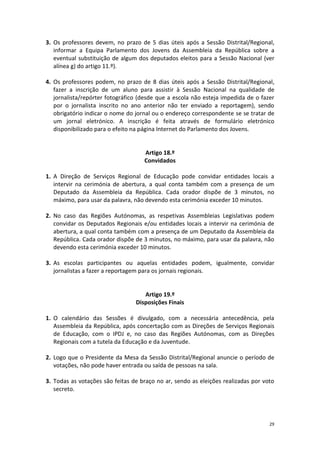 29 
3. Os professores devem, no prazo de 5 dias úteis após a Sessão Distrital/Regional, informar a Equipa Parlamento dos Jovens da Assembleia da República sobre a eventual substituição de algum dos deputados eleitos para a Sessão Nacional (ver alínea g) do artigo 11.º). 
4. Os professores podem, no prazo de 8 dias úteis após a Sessão Distrital/Regional, fazer a inscrição de um aluno para assistir à Sessão Nacional na qualidade de jornalista/repórter fotográfico (desde que a escola não esteja impedida de o fazer por o jornalista inscrito no ano anterior não ter enviado a reportagem), sendo obrigatório indicar o nome do jornal ou o endereço correspondente se se tratar de um jornal eletrónico. A inscrição é feita através de formulário eletrónico disponibilizado para o efeito na página Internet do Parlamento dos Jovens. 
Artigo 18.º 
Convidados 
1. A Direção de Serviços Regional de Educação pode convidar entidades locais a intervir na cerimónia de abertura, a qual conta também com a presença de um Deputado da Assembleia da República. Cada orador dispõe de 3 minutos, no máximo, para usar da palavra, não devendo esta cerimónia exceder 10 minutos. 
2. No caso das Regiões Autónomas, as respetivas Assembleias Legislativas podem convidar os Deputados Regionais e/ou entidades locais a intervir na cerimónia de abertura, a qual conta também com a presença de um Deputado da Assembleia da República. Cada orador dispõe de 3 minutos, no máximo, para usar da palavra, não devendo esta cerimónia exceder 10 minutos. 
3. As escolas participantes ou aquelas entidades podem, igualmente, convidar jornalistas a fazer a reportagem para os jornais regionais. 
Artigo 19.º 
Disposições Finais 
1. O calendário das Sessões é divulgado, com a necessária antecedência, pela Assembleia da República, após concertação com as Direções de Serviços Regionais de Educação, com o IPDJ e, no caso das Regiões Autónomas, com as Direções Regionais com a tutela da Educação e da Juventude. 
2. Logo que o Presidente da Mesa da Sessão Distrital/Regional anuncie o período de votações, não pode haver entrada ou saída de pessoas na sala. 
3. Todas as votações são feitas de braço no ar, sendo as eleições realizadas por voto secreto. 
 