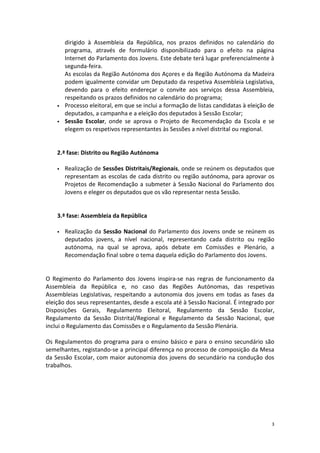 3 
dirigido à Assembleia da República, nos prazos definidos no calendário do programa, através de formulário disponibilizado para o efeito na página Internet do Parlamento dos Jovens. Este debate terá lugar preferencialmente à segunda-feira. 
As escolas da Região Autónoma dos Açores e da Região Autónoma da Madeira podem igualmente convidar um Deputado da respetiva Assembleia Legislativa, devendo para o efeito endereçar o convite aos serviços dessa Assembleia, respeitando os prazos definidos no calendário do programa; 
 Processo eleitoral, em que se inclui a formação de listas candidatas à eleição de deputados, a campanha e a eleição dos deputados à Sessão Escolar; 
 Sessão Escolar, onde se aprova o Projeto de Recomendação da Escola e se elegem os respetivos representantes às Sessões a nível distrital ou regional. 
2.ª fase: Distrito ou Região Autónoma 
 Realização de Sessões Distritais/Regionais, onde se reúnem os deputados que representam as escolas de cada distrito ou região autónoma, para aprovar os Projetos de Recomendação a submeter à Sessão Nacional do Parlamento dos Jovens e eleger os deputados que os vão representar nesta Sessão. 
3.ª fase: Assembleia da República 
 Realização da Sessão Nacional do Parlamento dos Jovens onde se reúnem os deputados jovens, a nível nacional, representando cada distrito ou região autónoma, na qual se aprova, após debate em Comissões e Plenário, a Recomendação final sobre o tema daquela edição do Parlamento dos Jovens. 
O Regimento do Parlamento dos Jovens inspira-se nas regras de funcionamento da Assembleia da República e, no caso das Regiões Autónomas, das respetivas Assembleias Legislativas, respeitando a autonomia dos jovens em todas as fases da eleição dos seus representantes, desde a escola até à Sessão Nacional. É integrado por Disposições Gerais, Regulamento Eleitoral, Regulamento da Sessão Escolar, Regulamento da Sessão Distrital/Regional e Regulamento da Sessão Nacional, que inclui o Regulamento das Comissões e o Regulamento da Sessão Plenária. 
Os Regulamentos do programa para o ensino básico e para o ensino secundário são semelhantes, registando-se a principal diferença no processo de composição da Mesa da Sessão Escolar, com maior autonomia dos jovens do secundário na condução dos trabalhos. 
 