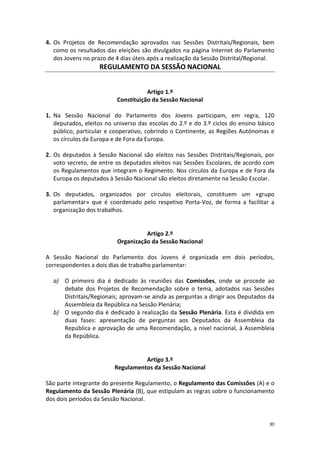 30 
4. Os Projetos de Recomendação aprovados nas Sessões Distritais/Regionais, bem como os resultados das eleições são divulgados na página Internet do Parlamento dos Jovens no prazo de 4 dias úteis após a realização da Sessão Distrital/Regional. 
REGULAMENTO DA SESSÃO NACIONAL 
Artigo 1.º 
Constituição da Sessão Nacional 
1. Na Sessão Nacional do Parlamento dos Jovens participam, em regra, 120 deputados, eleitos no universo das escolas do 2.º e do 3.º ciclos do ensino básico público, particular e cooperativo, cobrindo o Continente, as Regiões Autónomas e os círculos da Europa e de Fora da Europa. 
2. Os deputados à Sessão Nacional são eleitos nas Sessões Distritais/Regionais, por voto secreto, de entre os deputados eleitos nas Sessões Escolares, de acordo com os Regulamentos que integram o Regimento. Nos círculos da Europa e de Fora da Europa os deputados à Sessão Nacional são eleitos diretamente na Sessão Escolar. 
3. Os deputados, organizados por círculos eleitorais, constituem um «grupo parlamentar» que é coordenado pelo respetivo Porta-Voz, de forma a facilitar a organização dos trabalhos. 
Artigo 2.º 
Organização da Sessão Nacional 
A Sessão Nacional do Parlamento dos Jovens é organizada em dois períodos, correspondentes a dois dias de trabalho parlamentar: 
a) O primeiro dia é dedicado às reuniões das Comissões, onde se procede ao debate dos Projetos de Recomendação sobre o tema, adotados nas Sessões Distritais/Regionais; aprovam-se ainda as perguntas a dirigir aos Deputados da Assembleia da República na Sessão Plenária; 
b) O segundo dia é dedicado à realização da Sessão Plenária. Esta é dividida em duas fases: apresentação de perguntas aos Deputados da Assembleia da República e aprovação de uma Recomendação, a nível nacional, à Assembleia da República. 
Artigo 3.º 
Regulamentos da Sessão Nacional 
São parte integrante do presente Regulamento, o Regulamento das Comissões (A) e o Regulamento da Sessão Plenária (B), que estipulam as regras sobre o funcionamento dos dois períodos da Sessão Nacional. 
 