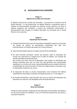 32 
A) REGULAMENTO DAS COMISSÕES 
Artigo 1.º 
Objetivo das reuniões das Comissões 
O objetivo essencial das reuniões das Comissões − que decorrem no primeiro dia da Sessão Nacional − é o de proporcionar um debate dinâmico e espontâneo sobre os Projetos de Recomendação aprovados nos diversos círculos eleitorais, de forma a elaborar propostas que consagrem a riqueza dos contributos apresentados. A Recomendação final consagra as medidas aprovadas nas Comissões que a Sessão Plenária vier a selecionar. 
Artigo 2.º 
Organização das Comissões 
1. A Equipa Parlamento dos Jovens da Assembleia da República organiza as Comissões em função do número de participantes, distribuindo por cada uma, equitativamente, os Projetos aprovados nos círculos eleitorais. 
2. Cada Comissão debate apenas os Projetos que lhe forem distribuídos. 
3. Em cada Comissão participam, sempre que possível, todos os deputados dos círculos que subscrevem os Projetos que ali estão em debate, com exceção dos membros da Mesa da Sessão Nacional. 
Nos círculos com maior número de deputados, estes podem ser distribuídos por diversas Comissões para que, em cada uma, seja garantida uma representação equilibrada e os círculos com maior representatividade possam também influenciar as deliberações de outras Comissões. O Porta-Voz integra sempre a Comissão a que for distribuído o Projeto do seu círculo. 
4. Os deputados de todos os círculos representados numa Comissão têm idêntica capacidade de intervenção, ressalvada a limitação prevista no n.º 1 do artigo 5.º 
5. Os Projetos distribuídos a cada Comissão, bem como os nomes dos deputados que participam em cada uma, são divulgados antes da Sessão Nacional. 
Artigo 3.º 
Mesa das Comissões 
A Mesa de cada Comissão é integrada por dois Deputados da Assembleia da República, um dos quais preside aos trabalhos, e por um funcionário parlamentar que presta a necessária assessoria. 
 
