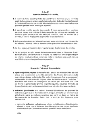 33 
Artigo 4.º 
Organização e regras da reunião 
1. A reunião é aberta pelos Deputados da Assembleia da República que, na condução dos trabalhos, seguem uma metodologia semelhante à da Sessão Distrital/Regional. O Presidente (Deputado que preside à Comissão) anuncia o tempo destinado a cada ponto da agenda e outras orientações especiais. 
2. A agenda da reunião, que não deve exceder 3 horas, compreende os seguintes períodos: debate dos Projetos de Recomendação dos círculos representados na Comissão para aprovação de um texto por Comissão, com um máximo de 5 medidas, e seleção de perguntas a apresentar na Sessão Plenária. 
3. As intervenções devem ser feitas de improviso, sendo o tempo de cada intervenção, no máximo, 2 minutos. Todos os deputados têm igual direito de intervenção e voto. 
4. Ao dar a palavra, o Presidente deve respeitar a regra da alternância dos círculos. 
5. Se em qualquer votação houver dois empates consecutivos, o desempate é feito tendo em conta o maior número de listas no ato eleitoral ou a maior percentagem de votantes (relativamente ao número de eleitores inscritos), caso aquele número seja idêntico, nas escolas dos círculos em questão. 
Artigo 5.º 
Debate dos Projetos de Recomendação 
1. Apresentação dos projetos: o Presidente dá a palavra aos representantes de cada círculo para apresentarem as medidas constantes dos Projetos de Recomendação que estão em debate na Comissão. Não podem intervir nesta fase (e apenas nesta) os deputados dos círculos cujos Projetos foram distribuídos a outras Comissões. O Presidente deve atribuir um tempo global, por círculo, para esta fase e para a fase de debate na generalidade (prevista no ponto seguinte), reduzindo 3 minutos ao tempo global dos representantes dos círculos que não intervêm na apresentação. 
2. Debate na generalidade: esta fase visa esclarecer os conteúdos das propostas de cada círculo, para que os deputados votem, a seguir, o Projeto que entendam que globalmente reúne as melhores condições para servir de base ao Projeto de Recomendação da Comissão. Nesta fase, a inscrição dos deputados pode destinar-se a: 
 apresentar pedidos de esclarecimento sobre o conteúdo das medidas dos outros círculos e, nesse caso, o deputado deve logo anunciar que círculo ou círculos quer interpelar para permitir uma melhor gestão do tempo de resposta; 
e/ou 
 