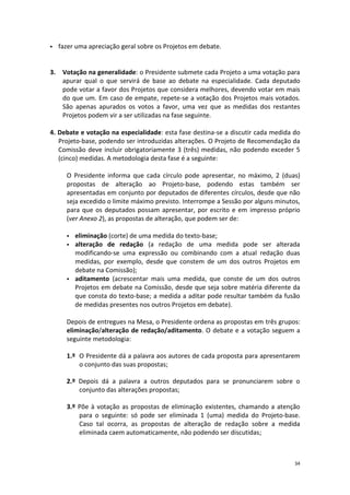 34 
 fazer uma apreciação geral sobre os Projetos em debate. 
3. Votação na generalidade: o Presidente submete cada Projeto a uma votação para apurar qual o que servirá de base ao debate na especialidade. Cada deputado pode votar a favor dos Projetos que considera melhores, devendo votar em mais do que um. Em caso de empate, repete-se a votação dos Projetos mais votados. São apenas apurados os votos a favor, uma vez que as medidas dos restantes Projetos podem vir a ser utilizadas na fase seguinte. 
4. Debate e votação na especialidade: esta fase destina-se a discutir cada medida do Projeto-base, podendo ser introduzidas alterações. O Projeto de Recomendação da Comissão deve incluir obrigatoriamente 3 (três) medidas, não podendo exceder 5 (cinco) medidas. A metodologia desta fase é a seguinte: 
O Presidente informa que cada círculo pode apresentar, no máximo, 2 (duas) propostas de alteração ao Projeto-base, podendo estas também ser apresentadas em conjunto por deputados de diferentes círculos, desde que não seja excedido o limite máximo previsto. Interrompe a Sessão por alguns minutos, para que os deputados possam apresentar, por escrito e em impresso próprio (ver Anexo 2), as propostas de alteração, que podem ser de: 
 eliminação (corte) de uma medida do texto-base; 
 alteração de redação (a redação de uma medida pode ser alterada modificando-se uma expressão ou combinando com a atual redação duas medidas, por exemplo, desde que constem de um dos outros Projetos em debate na Comissão); 
 aditamento (acrescentar mais uma medida, que conste de um dos outros Projetos em debate na Comissão, desde que seja sobre matéria diferente da que consta do texto-base; a medida a aditar pode resultar também da fusão de medidas presentes nos outros Projetos em debate). 
Depois de entregues na Mesa, o Presidente ordena as propostas em três grupos: eliminação/alteração de redação/aditamento. O debate e a votação seguem a seguinte metodologia: 
1.º O Presidente dá a palavra aos autores de cada proposta para apresentarem o conjunto das suas propostas; 
2.º Depois dá a palavra a outros deputados para se pronunciarem sobre o conjunto das alterações propostas; 
3.º Põe à votação as propostas de eliminação existentes, chamando a atenção para o seguinte: só pode ser eliminada 1 (uma) medida do Projeto-base. Caso tal ocorra, as propostas de alteração de redação sobre a medida eliminada caem automaticamente, não podendo ser discutidas;  