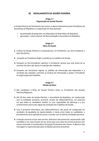 37 
B) REGULAMENTO DA SESSÃO PLENÁRIA 
Artigo 1.º 
Organização da Sessão Plenária 
A Sessão Plenária do Parlamento dos Jovens é aberta solenemente pela Presidência da Assembleia da República e é organizada em dois períodos: 
 apresentação de perguntas aos Deputados da Assembleia da República; 
 aprovação, a nível nacional, da Recomendação à Assembleia da República. 
Artigo 2.º 
Mesa da Sessão 
1. A Mesa da Sessão Plenária é constituída por um Presidente, um Vice-Presidente e dois Secretários. 
2. Compete ao Presidente dirigir e coordenar os trabalhos da Sessão. 
3. Compete ao Vice-Presidente substituir o Presidente sempre que este tenha de se ausentar da sala e dar apoio à condução dos trabalhos. 
4. Compete aos Secretários registar os pedidos de intervenção dos deputados e o resultado das votações, controlar os tempos de intervenção e ajudar o Presidente na organização dos trabalhos. 
Artigo 3.º 
Eleição da Mesa 
1. São candidatos à Mesa da Sessão Plenária todos os Presidentes das Sessões Distritais/Regionais. 
2. Até 20 dias antes da Sessão Plenária, a Assembleia da República, em colaboração com as entidades parceiras, promove, através de videoconferência, um processo em que todos os candidatos revelem as suas capacidades de liderança e o seu conhecimento acerca das regras de condução dos trabalhos da Sessão. 
3. Caso o processo informático, por videoconferência, não possa ser assegurado em condições de igualdade de oportunidades e meios entre todos os candidatos, o procedimento será repetido em prazo a acordar com as demais entidades parceiras. 
4. A eleição processa-se por voto secreto, eletrónico não presencial, expressando cada candidato o seu voto através do seu envio para uma caixa de correio exclusiva com acesso reservado à Coordenadora da Equipa Parlamento dos Jovens. A abertura das mensagens é supervisionada pelas entidades parceiras presentes.  
