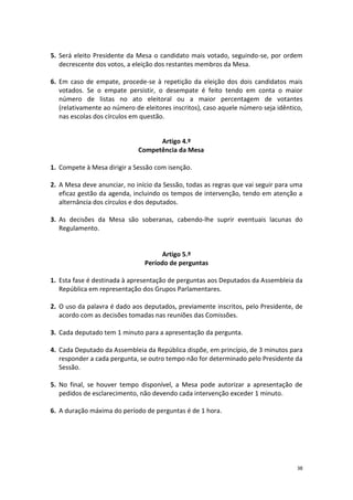 38 
5. Será eleito Presidente da Mesa o candidato mais votado, seguindo-se, por ordem decrescente dos votos, a eleição dos restantes membros da Mesa. 
6. Em caso de empate, procede-se à repetição da eleição dos dois candidatos mais votados. Se o empate persistir, o desempate é feito tendo em conta o maior número de listas no ato eleitoral ou a maior percentagem de votantes (relativamente ao número de eleitores inscritos), caso aquele número seja idêntico, nas escolas dos círculos em questão. 
Artigo 4.º 
Competência da Mesa 
1. Compete à Mesa dirigir a Sessão com isenção. 
2. A Mesa deve anunciar, no início da Sessão, todas as regras que vai seguir para uma eficaz gestão da agenda, incluindo os tempos de intervenção, tendo em atenção a alternância dos círculos e dos deputados. 
3. As decisões da Mesa são soberanas, cabendo-lhe suprir eventuais lacunas do Regulamento. 
Artigo 5.º 
Período de perguntas 
1. Esta fase é destinada à apresentação de perguntas aos Deputados da Assembleia da República em representação dos Grupos Parlamentares. 
2. O uso da palavra é dado aos deputados, previamente inscritos, pelo Presidente, de acordo com as decisões tomadas nas reuniões das Comissões. 
3. Cada deputado tem 1 minuto para a apresentação da pergunta. 
4. Cada Deputado da Assembleia da República dispõe, em princípio, de 3 minutos para responder a cada pergunta, se outro tempo não for determinado pelo Presidente da Sessão. 
5. No final, se houver tempo disponível, a Mesa pode autorizar a apresentação de pedidos de esclarecimento, não devendo cada intervenção exceder 1 minuto. 
6. A duração máxima do período de perguntas é de 1 hora. 
 