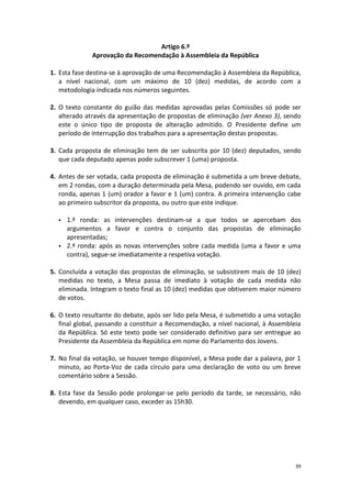 39 
Artigo 6.º 
Aprovação da Recomendação à Assembleia da República 
1. Esta fase destina-se à aprovação de uma Recomendação à Assembleia da República, a nível nacional, com um máximo de 10 (dez) medidas, de acordo com a metodologia indicada nos números seguintes. 
2. O texto constante do guião das medidas aprovadas pelas Comissões só pode ser alterado através da apresentação de propostas de eliminação (ver Anexo 3), sendo este o único tipo de proposta de alteração admitido. O Presidente define um período de interrupção dos trabalhos para a apresentação destas propostas. 
3. Cada proposta de eliminação tem de ser subscrita por 10 (dez) deputados, sendo que cada deputado apenas pode subscrever 1 (uma) proposta. 
4. Antes de ser votada, cada proposta de eliminação é submetida a um breve debate, em 2 rondas, com a duração determinada pela Mesa, podendo ser ouvido, em cada ronda, apenas 1 (um) orador a favor e 1 (um) contra. A primeira intervenção cabe ao primeiro subscritor da proposta, ou outro que este indique. 
 1.ª ronda: as intervenções destinam-se a que todos se apercebam dos argumentos a favor e contra o conjunto das propostas de eliminação apresentadas; 
 2.ª ronda: após as novas intervenções sobre cada medida (uma a favor e uma contra), segue-se imediatamente a respetiva votação. 
5. Concluída a votação das propostas de eliminação, se subsistirem mais de 10 (dez) medidas no texto, a Mesa passa de imediato à votação de cada medida não eliminada. Integram o texto final as 10 (dez) medidas que obtiverem maior número de votos. 
6. O texto resultante do debate, após ser lido pela Mesa, é submetido a uma votação final global, passando a constituir a Recomendação, a nível nacional, à Assembleia da República. Só este texto pode ser considerado definitivo para ser entregue ao Presidente da Assembleia da República em nome do Parlamento dos Jovens. 
7. No final da votação, se houver tempo disponível, a Mesa pode dar a palavra, por 1 minuto, ao Porta-Voz de cada círculo para uma declaração de voto ou um breve comentário sobre a Sessão. 
8. Esta fase da Sessão pode prolongar-se pelo período da tarde, se necessário, não devendo, em qualquer caso, exceder as 15h30. 
 