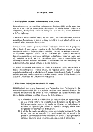4 
Disposições Gerais 
1. Participação no programa Parlamento dos Jovens/Básico 
Podem inscrever-se para participar no Parlamento dos Jovens/Básico todas as escolas dos 2.º e 3.º ciclos do ensino básico, do universo do ensino público, particular e cooperativo, abrangendo o Continente, as Regiões Autónomas e os círculos da Europa e de Fora da Europa. 
A decisão de inscrição cabe à direção de cada escola, em articulação com o conselho pedagógico, formalizando-se com o envio do formulário de inscrição eletrónico até à data indicada no calendário do programa. 
Todas as escolas inscritas que cumprirem os objetivos da primeira fase do programa têm o direito de participar na respetiva Sessão Distrital/Regional, em que participa sempre um Deputado da Assembleia da República e, no caso das Regiões Autónomas, os Deputados Regionais quando tal for deliberado pela respetiva Assembleia Legislativa, cabendo aos jovens que participam nestas Sessões eleger as escolas que vão participar na Sessão Nacional. Pretende-se, assim, garantir à generalidade das escolas participantes a vivência de uma sessão parlamentar com uma metodologia de debate semelhante à que vai ter lugar na Sessão Nacional. 
As escolas portuguesas dos círculos da Europa e de Fora da Europa não realizam a Sessão Distrital/Regional, devendo eleger, na respetiva Sessão Escolar, os seus deputados candidatos à Sessão Nacional. A sua participação nesta Sessão é apoiada pela Secretaria de Estado das Comunidades Portuguesas, através da Direção-Geral dos Assuntos Consulares e das Comunidades Portuguesas. 
2. Júri Nacional do programa Parlamento dos Jovens 
O Júri Nacional do programa é composto pelo Presidente e pelos Vice-Presidentes da Comissão Parlamentar de Educação, Ciência e Cultura, pelos membros do Grupo de Trabalho do Parlamento dos Jovens e pela Coordenadora da Equipa Parlamento dos Jovens da Assembleia da República, cabendo-lhe deliberar sobre: 
a) O número de escolas e de deputados que vão participar, em representação de cada círculo eleitoral, na Sessão Nacional do Parlamento dos Jovens. O Júri tem em conta o número de escolas participantes em cada círculo, o equilíbrio da representação nacional e a avaliação pedagógica feita pelas Direções de Serviços Regionais de Educação; 
b) A seleção das escolas que vão representar os círculos da Europa e de Fora da Europa, com base na avaliação dos trabalhos realizados, no relatório do professor coordenador (previsto na alínea d) do artigo 7.º do Regulamento da Sessão Escolar) e tendo em consideração o princípio da alternância;  
