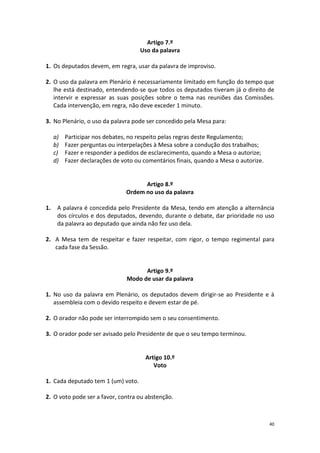 40 
Artigo 7.º 
Uso da palavra 
1. Os deputados devem, em regra, usar da palavra de improviso. 
2. O uso da palavra em Plenário é necessariamente limitado em função do tempo que lhe está destinado, entendendo-se que todos os deputados tiveram já o direito de intervir e expressar as suas posições sobre o tema nas reuniões das Comissões. Cada intervenção, em regra, não deve exceder 1 minuto. 
3. No Plenário, o uso da palavra pode ser concedido pela Mesa para: 
a) Participar nos debates, no respeito pelas regras deste Regulamento; 
b) Fazer perguntas ou interpelações à Mesa sobre a condução dos trabalhos; 
c) Fazer e responder a pedidos de esclarecimento, quando a Mesa o autorize; 
d) Fazer declarações de voto ou comentários finais, quando a Mesa o autorize. 
Artigo 8.º 
Ordem no uso da palavra 
1. A palavra é concedida pelo Presidente da Mesa, tendo em atenção a alternância dos círculos e dos deputados, devendo, durante o debate, dar prioridade no uso da palavra ao deputado que ainda não fez uso dela. 
2. A Mesa tem de respeitar e fazer respeitar, com rigor, o tempo regimental para cada fase da Sessão. 
Artigo 9.º 
Modo de usar da palavra 
1. No uso da palavra em Plenário, os deputados devem dirigir-se ao Presidente e à assembleia com o devido respeito e devem estar de pé. 
2. O orador não pode ser interrompido sem o seu consentimento. 
3. O orador pode ser avisado pelo Presidente de que o seu tempo terminou. 
Artigo 10.º 
Voto 
1. Cada deputado tem 1 (um) voto. 
2. O voto pode ser a favor, contra ou abstenção. 
 