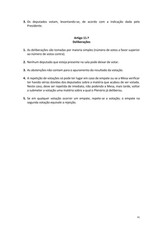 41 
3. Os deputados votam, levantando-se, de acordo com a indicação dada pelo Presidente. 
Artigo 11.º 
Deliberações 
1. As deliberações são tomadas por maioria simples (número de votos a favor superior ao número de votos contra). 
2. Nenhum deputado que esteja presente na sala pode deixar de votar. 
3. As abstenções não contam para o apuramento do resultado da votação. 
4. A repetição de votações só pode ter lugar em caso de empate ou se a Mesa verificar ter havido sérias dúvidas dos deputados sobre a matéria que acabou de ser votada. Neste caso, deve ser repetida de imediato, não podendo a Mesa, mais tarde, voltar a submeter a votação uma matéria sobre a qual o Plenário já deliberou. 
5. Se em qualquer votação ocorrer um empate, repete-se a votação; o empate na segunda votação equivale a rejeição. 
 