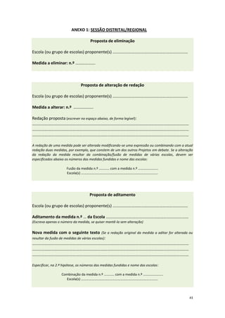 43 
ANEXO 1: SESSÃO DISTRITAL/REGIONAL 
Proposta de eliminação Escola (ou grupo de escolas) proponente(s) ……………………………………………………………… Medida a eliminar: n.º ………………. 
Proposta de alteração de redação Escola (ou grupo de escolas) proponente(s) ……………………………………………………………… Medida a alterar: n.º ………………. Redação proposta (escrever no espaço abaixo, de forma legível): …………………………………………………………………………………………………………………………………… …………………………………………………………………………………………………………………………………… …………………………………………………………………………………………………………………………………… A redação de uma medida pode ser alterada modificando-se uma expressão ou combinando com a atual redação duas medidas, por exemplo, que constem de um dos outros Projetos em debate. Se a alteração da redação da medida resultar da combinação/fusão de medidas de várias escolas, devem ser especificados abaixo os números das medidas fundidas e nome das escolas: Fusão da medida n.º ………… com a medida n.º ………………….. Escola(s) ………………………………………………………………………….... 
Proposta de aditamento Escola (ou grupo de escolas) proponente(s) ……………………………………………………………… Aditamento da medida n.º … da Escola ….………………………………………………………………… (Escreva apenas o número da medida, se quiser mantê-la sem alteração) Nova medida com o seguinte texto (Se a redação original da medida a aditar for alterada ou resultar da fusão de medidas de várias escolas): …………………………………………………………………………………………………………………………………… …………………………………………………………………………………………………………………………………… …………………………………………………………………………………………………………………………………… Especificar, na 2.ª hipótese, os números das medidas fundidas e nome das escolas: Combinação da medida n.º ………… com a medida n.º ………………….. Escola(s) …………………………………………………………………………....  