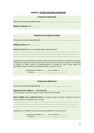 44 
ANEXO 2: SESSÃO NACIONAL/COMISSÃO Proposta de eliminação Círculo (ou círculos) proponente(s) ………………………………………………………………………………. Medida a eliminar: n.º ………………. 
Proposta de alteração de redação Círculo (ou círculos) proponente(s) ………………………………………………………………………………. Medida a alterar: n.º ………………. Redação proposta (escrever no espaço abaixo, de forma legível): …………………………………………………………………………………………………………………………………… …………………………………………………………………………………………………………………………………… …………………………………………………………………………………………………………………………………… A redação de uma medida pode ser alterada modificando-se uma expressão ou combinando com a atual redação duas medidas, por exemplo, que constem de um dos outros Projetos em debate. Se a alteração da redação da medida resultar da combinação/fusão de medidas de vários círculos, devem ser especificados abaixo os números das medidas fundidas e nome dos círculos: Combinação da medida n.º ………… com a medida n.º ………………….. Círculo(s) ………………………………………………………………………….... 
Proposta de aditamento Círculo (ou círculos) proponente(s) ……………………………………………………………… Aditamento da medida n.º … do círculo de .………………………………………………………………… (Escreva apenas o número da medida, se quiser mantê-la sem alteração) Nova medida com o seguinte texto (Se a redação original da medida a aditar for alterada ou resultar da fusão de medidas de vários círculos): …………………………………………………………………………………………………………………………………… …………………………………………………………………………………………………………………………………… …………………………………………………………………………………………………………………………………… Especificar, na 2.ª hipótese, os números das medidas fundidas e nome dos círculos: Combinação da medida n.º ………… com a medida n.º ………………….. Círculo(s) …………………………………………………………………………....  