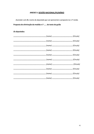 45 
ANEXO 3: SESSÃO NACIONAL/PLENÁRIO 
Assinalar com X o nome do deputado que vai apresentar a proposta na 1.ª ronda. 
Proposta de eliminação da medida n.º …… do texto do guião 
Os deputados: 
……………………………………………………………… (nome) ……………………………………… (Círculo) 
……………………………………………………………… (nome) ……………………………………… (Círculo) 
……………………………………………………………… (nome) ……………………………………… (Círculo) 
……………………………………………………………… (nome) ……………………………………… (Círculo) 
……………………………………………………………… (nome) ……………………………………… (Círculo) 
.…………………………………………………………….. (nome) ……………………………………… (Círculo) 
……………………………………………………………. ..(nome) ………………………………………. (Círculo) 
……………………………………………………………… (nome) ……………………………………… (Círculo) 
……………………………………………………………… (nome) ……………………………………… (Círculo) 
……………………………………………………………… (nome) ……………………………………… (Círculo) 
