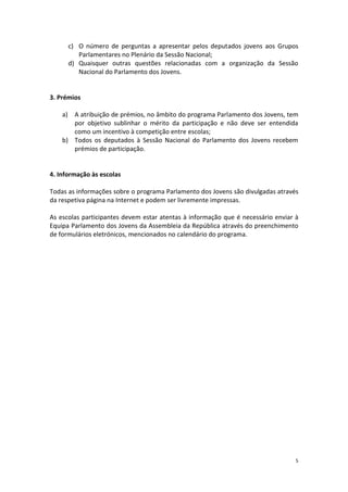 5 
c) O número de perguntas a apresentar pelos deputados jovens aos Grupos Parlamentares no Plenário da Sessão Nacional; 
d) Quaisquer outras questões relacionadas com a organização da Sessão Nacional do Parlamento dos Jovens. 
3. Prémios 
a) A atribuição de prémios, no âmbito do programa Parlamento dos Jovens, tem por objetivo sublinhar o mérito da participação e não deve ser entendida como um incentivo à competição entre escolas; 
b) Todos os deputados à Sessão Nacional do Parlamento dos Jovens recebem prémios de participação. 
4. Informação às escolas 
Todas as informações sobre o programa Parlamento dos Jovens são divulgadas através da respetiva página na Internet e podem ser livremente impressas. 
As escolas participantes devem estar atentas à informação que é necessário enviar à Equipa Parlamento dos Jovens da Assembleia da República através do preenchimento de formulários eletrónicos, mencionados no calendário do programa.  