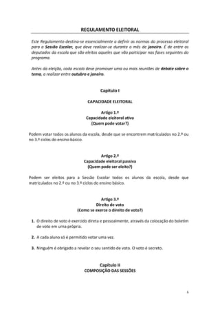 6 
REGULAMENTO ELEITORAL 
Este Regulamento destina-se essencialmente a definir as normas do processo eleitoral para a Sessão Escolar, que deve realizar-se durante o mês de janeiro. É de entre os deputados da escola que são eleitos aqueles que vão participar nas fases seguintes do programa. 
Antes da eleição, cada escola deve promover uma ou mais reuniões de debate sobre o tema, a realizar entre outubro e janeiro. 
Capítulo I 
CAPACIDADE ELEITORAL 
Artigo 1.º 
Capacidade eleitoral ativa 
(Quem pode votar?) 
Podem votar todos os alunos da escola, desde que se encontrem matriculados no 2.º ou no 3.º ciclos do ensino básico. 
Artigo 2.º 
Capacidade eleitoral passiva 
(Quem pode ser eleito?) 
Podem ser eleitos para a Sessão Escolar todos os alunos da escola, desde que matriculados no 2.º ou no 3.º ciclos do ensino básico. 
Artigo 3.º 
Direito de voto 
(Como se exerce o direito de voto?) 
1. O direito de voto é exercido direta e pessoalmente, através da colocação do boletim de voto em urna própria. 
2. A cada aluno só é permitido votar uma vez. 
3. Ninguém é obrigado a revelar o seu sentido de voto. O voto é secreto. 
Capítulo II 
COMPOSIÇÃO DAS SESSÕES 
 