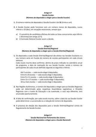 7 
Artigo 4.º 
Sessão Escolar 
(Número de deputados a eleger para a Sessão Escolar) 
1. O número máximo de deputados à Sessão Escolar é de 31 (trinta e um). 
2. A Sessão Escolar pode funcionar com um número menor de deputados, nunca inferior a 10 (dez), em situações excecionais, sempre que: 
a) O somatório de candidatos efetivos de todas as listas concorrentes seja inferior a 30 (trinta) (ver artigo 12.º); 
b) A Comissão Eleitoral Escolar assim o decida. 
Artigo 5.º 
Sessão Distrital/Regional 
(Número de deputados a eleger para a Sessão Distrital/Regional) 
1. Os deputados a cada Sessão Distrital/Regional são eleitos nas Sessões Escolares e o seu número varia em função do número de escolas participantes em cada círculo eleitoral. 
Cada escola inscrita deve confirmar, dentro do prazo indicado no calendário anual do programa, a data de realização da sua Sessão Escolar, sendo o número de participantes de cada círculo definido segundo os seguintes critérios: 
Até 5 escolas — cada escola elege 6 deputados; 
Entre 6 e 8 escolas — cada escola elege 5 deputados; 
Entre 9 e 11 escolas — cada escola elege 4 deputados; 
Entre 12 e 17 escolas — cada escola elege 3 deputados; 
18 ou mais escolas — cada escola elege 2 deputados. 
2. Nas Regiões Autónomas, o número de deputados a eleger para as Sessões Regionais pode ser determinado pelas respetivas Assembleias Legislativas e Direções Regionais com a tutela da Educação e da Juventude, e caso seja diferente, será anunciado oportunamente. 
3. A falta de confirmação, por cada escola inscrita, sobre a data da sua Sessão Escolar pode determinar a sua exclusão ou a redução do número de deputados. 
4. O processo de eleição dos deputados para a Sessão Distrital/Regional consta do Regulamento da Sessão Escolar. 
Artigo 6.º 
Sessão Nacional do Parlamento dos Jovens 
(Número de deputados a eleger para a Sessão Nacional) 
 