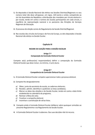 8 
1. Os deputados à Sessão Nacional são eleitos nas Sessões Distritais/Regionais e o seu número total não deve ultrapassar, em regra, 120 (cento e vinte), competindo ao Júri da Assembleia da República a distribuição dos mandatos por círculo eleitoral e por escola, tendo em conta o número de escolas participantes em cada círculo, o equilíbrio da representação nacional e os pareceres das Direções de Serviços Regionais de Educação. 
2. O processo de eleição consta do Regulamento da Sessão Distrital/Regional. 
3. Nas escolas dos círculos da Europa e de Fora da Europa, os dois deputados à Sessão Nacional são eleitos na Sessão Escolar. 
Capítulo III 
REGIME DE ELEIÇÃO PARA A SESSÃO ESCOLAR 
Artigo 7.º 
Composição da Comissão Eleitoral Escolar 
Compete ao(s) professor(es) responsável(eis) definir a composição da Comissão Eleitoral Escolar que deve incluir, no mínimo, 1 (um) aluno. 
Artigo 8.º 
Competência da Comissão Eleitoral Escolar 
1. À Comissão Eleitoral Escolar compete supervisionar todo o processo eleitoral. 
2. Compete-lhe designadamente: 
a) Obter, junto da secretaria da escola, os cadernos eleitorais; 
b) Receber, admitir, identificar e publicitar as listas candidatas; 
c) Marcar as datas das eleições e da Sessão Escolar, tendo em conta a data limite estabelecida no calendário do programa; 
d) Nomear a Mesa de voto; 
e) Fiscalizar a campanha eleitoral; 
f) Incentivar a constituição de várias listas. 
3. Compete ainda à Comissão Eleitoral Escolar deliberar sobre quaisquer omissões ao presente Regulamento e ao Regulamento da Sessão Escolar. 
4. A Comissão Eleitoral Escolar é soberana. Das suas decisões não há recurso. 
 