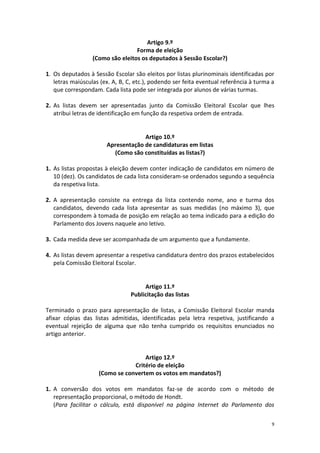 9 
Artigo 9.º 
Forma de eleição 
(Como são eleitos os deputados à Sessão Escolar?) 
1. Os deputados à Sessão Escolar são eleitos por listas plurinominais identificadas por letras maiúsculas (ex. A, B, C, etc.), podendo ser feita eventual referência à turma a que correspondam. Cada lista pode ser integrada por alunos de várias turmas. 
2. As listas devem ser apresentadas junto da Comissão Eleitoral Escolar que lhes atribui letras de identificação em função da respetiva ordem de entrada. 
Artigo 10.º 
Apresentação de candidaturas em listas 
(Como são constituídas as listas?) 
1. As listas propostas à eleição devem conter indicação de candidatos em número de 10 (dez). Os candidatos de cada lista consideram-se ordenados segundo a sequência da respetiva lista. 
2. A apresentação consiste na entrega da lista contendo nome, ano e turma dos candidatos, devendo cada lista apresentar as suas medidas (no máximo 3), que correspondem à tomada de posição em relação ao tema indicado para a edição do Parlamento dos Jovens naquele ano letivo. 
3. Cada medida deve ser acompanhada de um argumento que a fundamente. 
4. As listas devem apresentar a respetiva candidatura dentro dos prazos estabelecidos pela Comissão Eleitoral Escolar. 
Artigo 11.º 
Publicitação das listas 
Terminado o prazo para apresentação de listas, a Comissão Eleitoral Escolar manda afixar cópias das listas admitidas, identificadas pela letra respetiva, justificando a eventual rejeição de alguma que não tenha cumprido os requisitos enunciados no artigo anterior. 
Artigo 12.º 
Critério de eleição 
(Como se convertem os votos em mandatos?) 
1. A conversão dos votos em mandatos faz-se de acordo com o método de representação proporcional, o método de Hondt. 
(Para facilitar o cálculo, está disponível na página Internet do Parlamento dos  