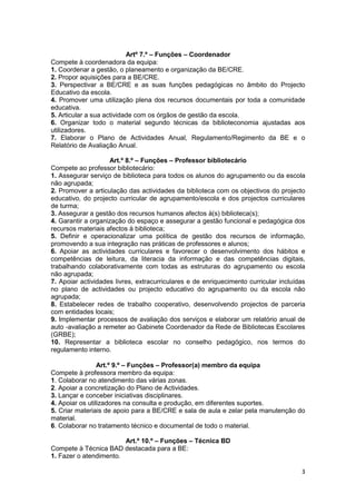 Artº 7.º – Funções – Coordenador
Compete à coordenadora da equipa:
1. Coordenar a gestão, o planeamento e organização da BE/CRE.
2. Propor aquisições para a BE/CRE.
3. Perspectivar a BE/CRE e as suas funções pedagógicas no âmbito do Projecto
Educativo da escola.
4. Promover uma utilização plena dos recursos documentais por toda a comunidade
educativa.
5. Articular a sua actividade com os órgãos de gestão da escola.
6. Organizar todo o material segundo técnicas da biblioteconomia ajustadas aos
utilizadores.
7. Elaborar o Plano de Actividades Anual, Regulamento/Regimento da BE e o
Relatório de Avaliação Anual.

                    Art.º 8.º – Funções – Professor bibliotecário
Compete ao professor bibliotecário:
1. Assegurar serviço de biblioteca para todos os alunos do agrupamento ou da escola
não agrupada;
2. Promover a articulação das actividades da biblioteca com os objectivos do projecto
educativo, do projecto curricular de agrupamento/escola e dos projectos curriculares
de turma;
3. Assegurar a gestão dos recursos humanos afectos à(s) biblioteca(s);
4. Garantir a organização do espaço e assegurar a gestão funcional e pedagógica dos
recursos materiais afectos à biblioteca;
5. Definir e operacionalizar uma política de gestão dos recursos de informação,
promovendo a sua integração nas práticas de professores e alunos;
6. Apoiar as actividades curriculares e favorecer o desenvolvimento dos hábitos e
competências de leitura, da literacia da informação e das competências digitais,
trabalhando colaborativamente com todas as estruturas do agrupamento ou escola
não agrupada;
7. Apoiar actividades livres, extracurriculares e de enriquecimento curricular incluídas
no plano de actividades ou projecto educativo do agrupamento ou da escola não
agrupada;
8. Estabelecer redes de trabalho cooperativo, desenvolvendo projectos de parceria
com entidades locais;
9. Implementar processos de avaliação dos serviços e elaborar um relatório anual de
auto -avaliação a remeter ao Gabinete Coordenador da Rede de Bibliotecas Escolares
(GRBE);
10. Representar a biblioteca escolar no conselho pedagógico, nos termos do
regulamento interno.

                 Art.º 9.º – Funções – Professor(a) membro da equipa
Compete à professora membro da equipa:
1. Colaborar no atendimento das várias zonas.
2. Apoiar a concretização do Plano de Actividades.
3. Lançar e conceber iniciativas disciplinares.
4. Apoiar os utilizadores na consulta e produção, em diferentes suportes.
5. Criar materiais de apoio para a BE/CRE e sala de aula e zelar pela manutenção do
material.
6. Colaborar no tratamento técnico e documental de todo o material.

                        Art.º 10.º – Funções – Técnica BD
Compete à Técnica BAD destacada para a BE:
1. Fazer o atendimento.

                                                                                      3
 