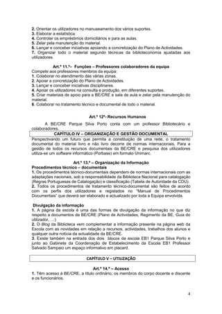 2. Orientar os utilizadores no manuseamento dos vários suportes.
3. Elaborar a estatística.
4. Controlar os empréstimos domiciliários e para as aulas.
5. Zelar pela manutenção do material.
6. Lançar e conceber iniciativas apoiando a concretização do Plano de Actividades.
7. Organizar todo o material segundo técnicas da biblioteconomia ajustadas aos
utilizadores.

            Art.º 11.º– Funções – Professores colaboradores da equipa
Compete aos professores membros da equipa:
1. Colaborar no atendimento das várias zonas.
2. Apoiar a concretização do Plano de Actividades.
3. Lançar e conceber iniciativas disciplinares.
4. Apoiar os utilizadores na consulta e produção, em diferentes suportes.
5. Criar materiais de apoio para a BE/CRE e sala de aula e zelar pela manutenção do
material.
6. Colaborar no tratamento técnico e documental de todo o material.


                              Art.º 12º- Recursos Humanos
         A BE/CRE Parque Silva Porto conta com um professor Bibliotecário e
colaboradores.
             CAPÍTULO IV – ORGANIZAÇÃO E GESTÃO DOCUMENTAL
Perspectivando um futuro que permita a constituição de uma rede, o tratamento
documental do material livro e não livro decorre de normas internacionais. Para a
gestão de todos os recursos documentais da BE/CRE e pesquisa dos utilizadores
utiliza-se um software informático (Porbase) em formato Unimarc.

                      Art.º 13.º – Organização da Informação
Procedimentos técnico – documentais
1. Os procedimentos técnico-documentais dependem de normas internacionais com as
adaptações nacionais, sob a responsabilidade da Biblioteca Nacional para catalogação
(Regras Portuguesas de Catalogação) e classificação (Tabela de Autoridade da CDU).
2. Todos os procedimentos de tratamento técnico-documental são feitos de acordo
com os perfis dos utilizadores e registados no “Manual de Procedimentos
Documentais” que deverá ser elaborado e actualizado por toda a Equipa envolvida.

 Divulgação da informação
1. A página da escola é uma das formas de divulgação da informação no que diz
respeito a documentos da BE/CRE (Plano de Actividades, Regimento da BE, Guia do
utilizador, …)
2. O Blog da Biblioteca vem complementar a informação presente na página web da
Escola com as novidades em relação a recursos, actividades, trabalhos dos alunos e
qualquer outra notícia da actualidade da BE/CRE.
3. Existe também na entrada dos dois blocos da escola EB1 Parque Silva Porto e
junto ao Gabinete da Coordenação de Estabelecimento da Escola EB1 Professor
Salvado Sampaio um espaço informativo em placard.

                             CAPÍTULO V – UTILIZAÇÃO

                               Art.º 14.º – Acesso
1. Têm acesso à BE/CRE, a título ordinário, os membros do corpo docente e discente
e os funcionários.


                                                                                  4
 