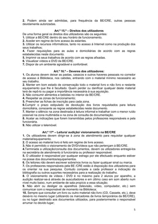 2. Podem ainda ser admitidas, para frequência da BE/CRE, outras pessoas
devidamente autorizadas.

                          Art.º 15.º – Direitos dos utilizadores
De uma forma geral os direitos dos utilizadores são os seguintes:
1. Utilizar a BE/CRE dentro do seu horário de funcionamento.
2. Aceder em regime de livre acesso às estantes.
3. Utilizar os recursos informáticos, tanto no acesso à Internet como na produção dos
seus trabalhos;
4. Fazer requisições para as aulas e domiciliárias de acordo com as regras
estabelecidas neste documento.
5. Imprimir os seus trabalhos de acordo com as regras afixadas.
6. Visualizar vídeos e DVD da BE/CRE.
7. Dispor de um ambiente agradável e confortável.

                         Art.º 16.º – Deveres dos utilizadores:
1. Os alunos devem deixar as pastas, casacos e outros haveres pessoais no corredor
de acesso à Biblioteca, nos cabides, entrando com o material mínimo necessário ao
seu trabalho.
2. Manter em bom estado de conservação todo o material livro e não livro e restante
equipamento que lhe é facultado. Quem perder ou danificar qualquer deste material
terá de repô-lo ou pagar a importância necessária à sua aquisição.
3. Não consumir alimentos e bebidas no interior da BE/CRE.
4. Respeitar as zonas de funcionamento;
5. Preencher as fichas de inscrição para cada zona.
6.Cumprir o prazo estipulado de devolução dos livros requisitados para leitura
domiciliária, consoante as regras estabelecidas neste documento.
7. Manter o silêncio na zona destinada à leitura informal e trabalhar com o menor ruído
possível na zona multimédia e na zona de consulta de documentação.
8. Acatar as indicações que forem transmitidas pelos professores responsáveis e pela
funcionária.
9. Não utilizar o telemóvel.

                Art.º 17º – Leitura/ audição/ visionamento na BE/CRE
1. Os utilizadores devem dirigir-se à zona de atendimento para requisitar qualquer
material/equipamento.
2. O acesso ao material livro é feito em regime de livre acesso.
3. Não é permitido o visionamento de DVD/vídeos que não pertençam à BE/CRE.
4.Terminada a utilização/consulta dos documentos, devem os utilizadores entregá-los
na secretária de atendimento à funcionária ou professor responsável.
5. O utilizador é responsável por qualquer estrago por ele efectuado enquanto estiver
na posse dos documentos/equipamentos.
6. Os leitores não devem escrever sobre/nos livros ou fazer qualquer sinal ou marca.
7. Os professores responsáveis pela BE /CRE estão à disposição dos utilizadores para
os orientar na sua pesquisa. Contudo compete a cada professor a indicação da
bibliografia ou outros suportes necessários para a realização do trabalho.
8. O visionamento de vídeos / DVD é no máximo para 2 alunos por aparelho, a
audição realizar-se-á através de auscultadores e em último caso em som aberto num
nível muito baixo, num ambiente de sala propício a essa situação;
9. Não abrir ou desligar os aparelhos (televisão, vídeo, computador, etc.) sem
comunicar com o responsável de momento na Biblioteca;
10. Sempre que consultar um livro ou outro material não livro (CD, Cassete, etc.), deve
deixá-lo no mesmo lugar (utilizando os marcadores de livros temporários da BE/CRE),
ou no lugar destinado aos documentos utilizados, para posteriormente o responsável
arrumar no devido lugar;

                                                                                     5
 