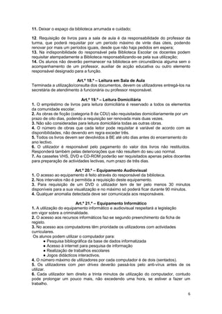 11. Deixar o espaço da biblioteca arrumada e cuidado;

12. Requisição de livros para a sala de aula é da responsabilidade do professor da
turma, que poderá requisitar por um período máximo de vinte dias úteis, podendo
renovar por mais um períodos iguais, desde que não haja pedidos em espera;
13. Na indisponibilidade do responsável pela Biblioteca Escolar os docentes podem
requisitar atempadamente a Biblioteca responsabilizando-se pela sua utilização;
14. Os alunos não deverão permanecer na biblioteca em circunstância alguma sem o
acompanhamento de um professor, auxiliar de acção educativa ou outro elemento
responsável designado para a função.

                        Art.º 18.º – Leitura em Sala de Aula
Terminada a utilização/consulta dos documentos, devem os utilizadores entregá-los na
secretária de atendimento à funcionária ou professor responsável.

                           Art.º 19.º – Leitura Domiciliária
1. O empréstimo de livros para leitura domiciliária é reservado a todos os elementos
da comunidade escolar.
2. As obras de ficção (categoria 8 da CDU) são requisitadas domiciliariamente por um
prazo de oito dias, podendo a requisição ser renovada mais duas vezes.
3. Não são consideradas para leitura domiciliária todas as outras obras.
4. O número de obras que cada leitor pode requisitar é variável de acordo com as
disponibilidades, não devendo em regra exceder três.
5. Todos os livros devem ser devolvidos à BE até oito dias antes do encerramento do
ano lectivo.
6. O utilizador é responsável pelo pagamento do valor dos livros não restituídos.
Responderá também pelas deteriorações que não resultem do seu uso normal.
7. As cassetes VHS, DVD e CD-ROM poderão ser requisitados apenas pelos docentes
para preparação de actividades lectivas, num prazo de três dias.

                        Art.º 20.º – Equipamento Audiovisual
1. O acesso ao equipamento é feito através do responsável da biblioteca.
2. Nos intervalos não é permitida a requisição deste equipamento.
3. Para requisição de um DVD o utilizador tem de ter pelo menos 30 minutos
disponíveis para a sua visualização e no máximo só poderá ficar durante 90 minutos.
4. Qualquer anomalia detectada deve ser comunicada aos responsáveis.

                          Art.º 21.º – Equipamento Informático
1. A utilização do equipamento informático e audiovisual respeitará a legislação
em vigor sobre a criminalidade.
2. O acesso aos recursos informáticos faz-se segundo preenchimento da ficha de
registo.
3. No acesso aos computadores têm prioridade os utilizadores com actividades
curriculares.
 Os alunos podem utilizar o computador para:
        ● Pesquisa bibliográfica da base de dados informatizada
        ● Acesso à internet para pesquisa de informação
        ● Realização de trabalhos escolares
        ● Jogos didácticos interactivos.
4. O número máximo de utilizadores por cada computador é de dois (sentados).
5. Os utilizadores com pen drives deverão passá-los pelo anti-vírus antes de os
utilizar.
6. Cada utilizador tem direito a trinta minutos de utilização do computador, contudo
pode prolongar um pouco mais, não excedendo uma hora, se estiver a fazer um
trabalho.

                                                                                   6
 