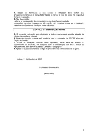 7. Depois de terminada a sua sessão o utilizador deve fechar o(s)
programa(s),mantendo o computador ligado e marcar a hora de saída na respectiva
folha de requisição.
8. Não é permitido:
- alterar a configuração dos computadores ou do software instalado,
- consultar arquivos, imagens ou informação cujo conteúdo possa ser considerado
moralmente ofensivo ou de algum modo não ético.

                      CAPÍTULO VI - DISPOSIÇÕES FINAIS

1. O presente regimento será divulgado a toda a comunidade escolar através da
página da escola na Internet.
2. Qualquer situação omissa será resolvida pelo coordenador da BE/CRE e/ou pelo
Órgão de Gestão.
3. Todas as situações omissas neste regimento, serão tema de análise do
coordenador da BE/CRE, em conjunto com a coordenação das BEs / CREs do
Agrupamento, para serem levadas a Conselho Pedagógico
4. Aplica-se subsidiariamente o código de procedimento administrativo e lei geral.




   Lisboa, 11 de Outubro de 2010



                             O professor Bibliotecário


                                   (Abílio Pires)




                                                                                7
 