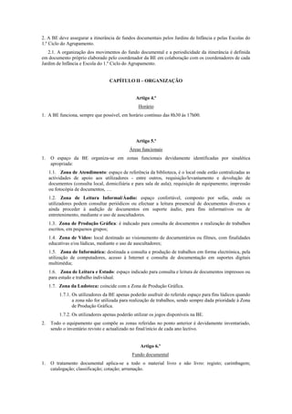 2. A BE deve assegurar a itinerância de fundos documentais pelos Jardins de Infância e pelas Escolas do
1.º Ciclo do Agrupamento.
2.1. A organização dos movimentos do fundo documental e a periodicidade da itinerância é definida
em documento próprio elaborado pelo coordenador da BE em colaboração com os coordenadores de cada
Jardim de Infância e Escola do 1.º Ciclo do Agrupamento.
CAPÍTULO II – ORGANIZAÇÃO
Artigo 4.º
Horário
1. A BE funciona, sempre que possível, em horário contínuo das 8h30 às 17h00.
Artigo 5.º
Áreas funcionais
1. O espaço da BE organiza-se em zonas funcionais devidamente identificadas por sinalética
apropriada:
1.1. Zona de Atendimento: espaço de referência da biblioteca, é o local onde estão centralizadas as
actividades de apoio aos utilizadores - entre outros, requisição/levantamento e devolução de
documentos (consulta local, domiciliária e para sala de aula); requisição de equipamento; impressão
ou fotocópia de documentos, …
1.2. Zona de Leitura Informal/Áudio: espaço confortável, composto por sofás, onde os
utilizadores podem consultar periódicos ou efectuar a leitura presencial de documentos diversos e
ainda proceder à audição de documentos em suporte áudio, para fins informativos ou de
entretenimento, mediante o uso de auscultadores.
1.3. Zona de Produção Gráfica: é indicado para consulta de documentos e realização de trabalhos
escritos, em pequenos grupos;
1.4. Zona de Vídeo: local destinado ao visionamento de documentários ou filmes, com finalidades
educativas e/ou lúdicas, mediante o uso de auscultadores;
1.5. Zona de Informática: destinada a consulta e produção de trabalhos em forma electrónica, pela
utilização de computadores, acesso à Internet e consulta de documentação em suportes digitais
multimédia;
1.6. Zona de Leitura e Estudo: espaço indicado para consulta e leitura de documentos impressos ou
para estudo e trabalho individual.
1.7. Zona da Ludoteca: coincide com a Zona de Produção Gráfica.
1.7.1. Os utilizadores da BE apenas poderão usufruir do referido espaço para fins lúdicos quando
a zona não for utilizada para realização de trabalhos, sendo sempre dada prioridade à Zona
de Produção Gráfica.
1.7.2. Os utilizadores apenas poderão utilizar os jogos disponíveis na BE.
2. Todo o equipamento que compõe as zonas referidas no ponto anterior é devidamente inventariado,
sendo o inventário revisto e actualizado no final/início de cada ano lectivo.
Artigo 6.º
Fundo documental
1. O tratamento documental aplica-se a todo o material livro e não livro: registo; carimbagem;
catalogação; classificação; cotação; arrumação.
 