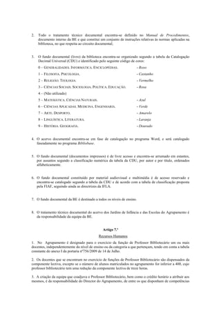 2. Todo o tratamento técnico documental encontra-se definido no Manual de Procedimentos,
documento interno da BE e que constitui um conjunto de instruções relativas às normas aplicadas na
biblioteca, no que respeita ao circuito documental;
3. O fundo documental (livro) da biblioteca encontra-se organizado segundo a tabela da Catalogação
Decimal Universal (CDU) e identificado pelo seguinte código de cores:
0 – GENERALIDADES. INFORMÁTICA. ENCICLOPÉDIAS. - Roxo
1 – FILOSOFIA. PSICOLOGIA. - Castanho
2 – RELIGIÃO. TEOLOGIA. - Vermelho
3 – CIÊNCIAS SOCIAIS. SOCIOLOGIA. POLÍTICA. EDUCAÇÃO. - Rosa
4 – (Não utilizado)
5 – MATEMÁTICA. CIÊNCIAS NATURAIS. - Azul
6 – CIÊNCIAS APLICADAS. MEDICINA. ENGENHARIA. - Verde
7 – ARTE. DESPORTO. - Amarelo
8 – LINGUÍSTICA. LITERATURA. - Laranja
9 – HISTÓRIA. GEOGRAFIA. - Dourado
4. O acervo documental encontra-se em fase de catalogação no programa Word, e será catalogado
faseadamente no programa Bibliobase.
5. O fundo documental (documentos impressos) é de livre acesso e encontra-se arrumado em estantes,
por assuntos segundo a classificação numérica da tabela da CDU, por autor e por título, ordenados
alfabeticamente.
6. O fundo documental constituído por material audiovisual e multimédia é de acesso reservado e
encontra-se catalogado segundo a tabela da CDU e de acordo com a tabela de classificação proposta
pela FIAF, seguindo ainda as directrizes da IFLA.
7. O fundo documental da BE é destinado a todos os níveis de ensino.
8. O tratamento técnico documental do acervo dos Jardins de Infância e das Escolas do Agrupamento é
da responsabilidade da equipa da BE.
Artigo 7.º
Recursos Humanos
1. No Agrupamento é designado para o exercício da função de Professor Bibliotecário um ou mais
docentes, independentemente do nível de ensino ou da categoria a que pertençam, tendo em conta a tabela
constante do anexo I da portaria nº756/2009 de 14 de Julho.
2. Os docentes que se encontram no exercício de funções de Professor Bibliotecário são dispensados da
componente lectiva, excepto se o número de alunos matriculados no agrupamento for inferior a 400, cujo
professor bibliotecário tem uma redução da componente lectiva de treze horas.
3. A criação da equipa que coadjuva o Professor Bibliotecário, bem como o crédito horário a atribuir aos
mesmos, é da responsabilidade do Director do Agrupamento, de entre os que disponham de competências
 