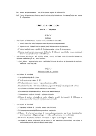 10.2. Alunos pertencentes a um Clube da BE ou em regime de voluntariado;
10.3. Outros, desde que devidamente autorizados pelo Director e com funções definidas, em regime
de voluntariado.
CAPÍTULO III – UTILIZAÇÃO
SECÇÃO I – Utilizadores
Artigo 8.º
Definição
1. Para efeitos de utilização dos recursos da BE, considera-se utilizador:
1.1. Todo o aluno com matrícula válida numa das escolas do agrupamento;
1.2. Todo o docente em exercício de funções numa das escolas do agrupamento;
1.3. Todo o funcionário em exercício de funções numa das escolas do agrupamento;
1.4. Pessoas exteriores ao Agrupamento de Escolas devidamente identificadas e autorizadas pelo
Director e/ou pelo Coordenador da biblioteca.
2. Para usufruir do espaço e dos recursos da BE, deve o utilizador estar devidamente identificado
mediante a apresentação do Cartão de Leitor :
2.1. Para obter o Cartão de Leitor, deve o utilizador dirigir-se ao balcão de atendimento da biblioteca
e efectuar a sua inscrição.
Artigo 9.º
Direitos e deveres do Utilizador
1. São direitos do utilizador:
1.1. Ser titular do Cartão de Leitor;
1.2. Ter livre acesso ao espaço da BE;
1.3. Usufruir de todos os recursos e espaços funcionais da BE;
1.4. Realizar impressões e fotocópias mediante o pagamento do preço afixado para cada serviço;
1.5. Requisitar documentos (livros) para leitura domiciliária;
1.6. Participar em todas as actividades promovidas por este serviço;
1.7. Dispor de um ambiente propício à leitura e ao estudo;
1.8. Dispor do apoio e orientação da equipa educativa e do(a) funcionário(a) da biblioteca, na
pesquisa, consulta, tratamento e produção de informação.
2. São deveres do utilizador:
2.1. Apresentar o Cartão de Utilizador sempre que solicitado;
2.2. Cumprir as normas estabelecidas no presente regimento;
2.3. Manter e devolver em bom estado de conservação os documentos que lhe são facultados, bem
como indemnizar a BE pelos estragos ou perdas que forem da sua responsabilidade;
2.4. Colocar os documentos impressos consultados no espaço reservado para o efeito;
2.5. Cumprir os prazos estipulados para a devolução dos documentos requisitados em regime de
requisição de sala de aula e de leitura domiciliária;
 