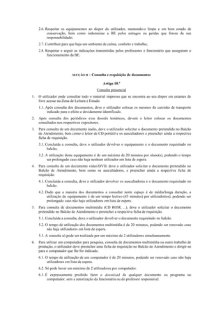 2.6. Respeitar os equipamentos ao dispor do utilizador, mantendo-o limpo e em bom estado de
conservação, bem como indemnizar a BE pelos estragos ou perdas que forem da sua
responsabilidade;
2.7. Contribuir para que haja um ambiente de calma, conforto e trabalho;
2.8. Respeitar e seguir as indicações transmitidas pelos professores e funcionário que asseguram o
funcionamento da BE.
SECÇÃO II – Consulta e requisição de documentos
Artigo 10.º
Consulta presencial
1. O utilizador pode consultar todo o material impresso que se encontra ao seu dispor em estantes de
livre acesso na Zona de Leitura e Estudo.
1.1. Após consulta dos documentos, deve o utilizador colocar os mesmos do carrinho de transporte
indicado para o efeito e devidamente identificado.
2. Após consulta dos periódicos e/ou dossiês temáticos, deverá o leitor colocar os documentos
consultados nos respectivos expositores.
3. Para consulta de um documento áudio, deve o utilizador solicitar o documento pretendido no Balcão
de Atendimento, bem como o leitor de CD portátil e os auscultadores e preencher ainda a respectiva
ficha de requisição.
3.1. Concluída a consulta, deve o utilizador devolver o equipamento e o documento requisitado no
balcão;
3.2. A utilização deste equipamento é de um máximo de 20 minutos por aluno(s), podendo o tempo
ser prolongado caso não haja nenhum utilizador em lista de espera.
4. Para consulta de um documento vídeo/DVD, deve o utilizador solicitar o documento pretendido no
Balcão de Atendimento, bem como os auscultadores, e preencher ainda a respectiva ficha de
requisição.
4.1. Concluída a consulta, deve o utilizador devolver os auscultadores e o documento requisitado no
balcão.
4.2. Dado que a maioria dos documentos a consultar neste espaço é de média/longa duração, a
utilização do equipamento é de um tempo lectivo (45 minutos) por utilizador(es), podendo ser
prolongado caso não haja utilizadores em lista de espera.
5. Para consulta de documentos multimédia (CD ROM, ...), deve o utilizador solicitar o documento
pretendido no Balcão de Atendimento e preencher a respectiva ficha de requisição.
5.1. Concluída a consulta, deve o utilizador devolver o documento requisitado no balcão.
5.2. O tempo de utilização dos documentos multimédia é de 20 minutos, podendo ser renovado caso
não haja utilizadores em lista de espera.
5.3. A consulta só pode ser realizada por um máximo de 2 utilizadores simultaneamente.
6. Para utilizar um computador para pesquisa, consulta de documentos multimédia ou outro trabalho de
produção, o utilizador deve preencher uma ficha de requisição no Balcão de Atendimento e dirigir-se
para o computador que lhe for indicado.
6.1. O tempo de utilização de um computador é de 20 minutos, podendo ser renovado caso não haja
utilizadores em lista de espera.
6.2. Só pode haver um máximo de 2 utilizadores por computador.
6.3. É expressamente proibido fazer o download de qualquer documento ou programa no
computador, sem a autorização da funcionária ou do professor responsável.
 