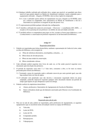 6.4. Qualquer trabalho realizado pelo utilizador deve, sempre que possível, ser guardado num disco
amovível (que poderá adquirir no Balcão de Atendimento mediante o preço estipulado para o
equipamento solicitado – disquete, CD ROM) e não no disco rígido do computador.
6.4.1. Caso o utilizador queira utilizar um equipamento seu (pen, disquete ou CD ROM), antes
de o utilizar no computador, deve apresentá-lo no Balcão de Atendimento a fim de a
funcionária ou o professor se assegurar de que não possui vírus.
6.5. É expressamente proibida qualquer alteração das configurações.
6.6. É interdita a utilização dos canais de conversação – Chatrooms – e semelhantes (Hi5, MSN, …)
excepto se for na presença de um professor e no âmbito de uma actividade curricular.
6.7. É proibido utilizar os computadores para jogos on-line, excepto se forem jogos didácticos, e com
o conhecimento e a autorização do professor responsável ou da funcionária da biblioteca.
Artigo 11.º
Requisição domiciliária
1. Poderão ser requisitadas para leitura domiciliária, mediante a apresentação do Cartão de Leitor, todas
as obras da biblioteca, com excepção de:
a) Obras de referência (dicionários, enciclopédias, colecções, …);
b) Obras únicas de elevada procura;
c) Obras em mau estado de conservação;
d) Obras consideradas valiosas.
2. Cada utilizador poderá requisitar dois livros de cada vez, só lhe sendo possível requisitar novo
documento após devolução dos primeiros.
3. O período de requisição varia entre 3 e 5 dias úteis, consoante a obra, se for mais ou menos
procurada pelos leitores da biblioteca.
3.1. Terminado o prazo de requisição, pode o utilizador renová-la por outro período igual, caso não
haja nenhum leitor em lista de espera.
3.2. O utilizador será penalizado caso não devolva o documento requisitado dentro do prazo
estipulado, sendo-lhe impossível requisitar qualquer outro documento durante um período de
tempo igual àquele em que ultrapassou o prazo de entrega.
4. Poderão usufruir do empréstimo domiciliário:
a) Alunos, professores e funcionários do Agrupamento de Escolas de Marinhais;
b) Outros utilizadores desde que devidamente autorizados pelo Director e/ou Coordenador da
Biblioteca.
Artigo 12.º
Requisição para sala de aula
1. Para uso na sala de aula, podem ser requisitados, pelos professores do Agrupamento, os seguintes
equipamentos (que se encontram numa arrecadação exterior ao espaço da biblioteca):
a) Televisão;
b) Leitor de DVD;
c) Leitor de CD;
d) Computador portátil;
e) Retroprojector;
f) Videoprojector.
 
