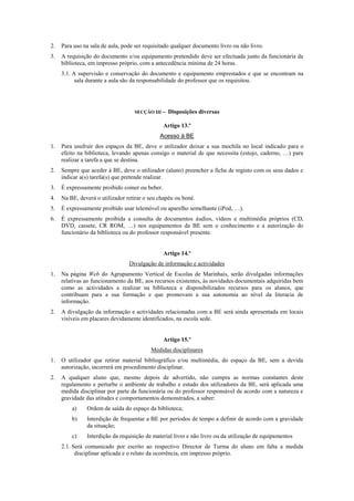 2. Para uso na sala de aula, pode ser requisitado qualquer documento livro ou não livro.
3. A requisição do documento e/ou equipamento pretendido deve ser efectuada junto da funcionária da
biblioteca, em impresso próprio, com a antecedência mínima de 24 horas.
3.1. A supervisão e conservação do documento e equipamento emprestados e que se encontram na
sala durante a aula são da responsabilidade do professor que os requisitou.
SECÇÃO III – Disposições diversas
Artigo 13.º
Acesso à BE
1. Para usufruir dos espaços da BE, deve o utilizador deixar a sua mochila no local indicado para o
efeito na biblioteca, levando apenas consigo o material de que necessita (estojo, caderno, …) para
realizar a tarefa a que se destina.
2. Sempre que aceder à BE, deve o utilizador (aluno) preencher a ficha de registo com os seus dados e
indicar a(s) tarefa(s) que pretende realizar.
3. É expressamente proibido comer ou beber.
4. Na BE, deverá o utilizador retirar o seu chapéu ou boné.
5. É expressamente proibido usar telemóvel ou aparelho semelhante (iPod, …).
6. É expressamente proibida a consulta de documentos áudios, vídeos e multimédia próprios (CD,
DVD, cassete, CR ROM, …) nos equipamentos da BE sem o conhecimento e a autorização do
funcionário da biblioteca ou do professor responsável presente.
Artigo 14.º
Divulgação de informação e actividades
1. Na página Web do Agrupamento Vertical de Escolas de Marinhais, serão divulgadas informações
relativas ao funcionamento da BE, aos recursos existentes, às novidades documentais adquiridas bem
como as actividades a realizar na biblioteca e disponibilizados recursos para os alunos, que
contribuam para a sua formação e que promovam a sua autonomia ao nível da literacia de
informação.
2. A divulgação da informação e actividades relacionadas com a BE será ainda apresentada em locais
visíveis em placares devidamente identificados, na escola sede.
Artigo 15.º
Medidas disciplinares
1. O utilizador que retirar material bibliográfico e/ou multimédia, do espaço da BE, sem a devida
autorização, incorrerá em procedimento disciplinar.
2. A qualquer aluno que, mesmo depois de advertido, não cumpra as normas constantes deste
regulamento e perturbe o ambiente de trabalho e estudo dos utilizadores da BE, será aplicada uma
medida disciplinar por parte da funcionária ou do professor responsável de acordo com a natureza e
gravidade das atitudes e comportamentos demonstrados, a saber:
a) Ordem de saída do espaço da biblioteca;
b) Interdição de frequentar a BE por períodos de tempo a definir de acordo com a gravidade
da situação;
c) Interdição da requisição de material livro e não livro ou da utilização de equipamentos
2.1. Será comunicado por escrito ao respectivo Director de Turma do aluno em falta a medida
disciplinar aplicada e o relato da ocorrência, em impresso próprio.
 