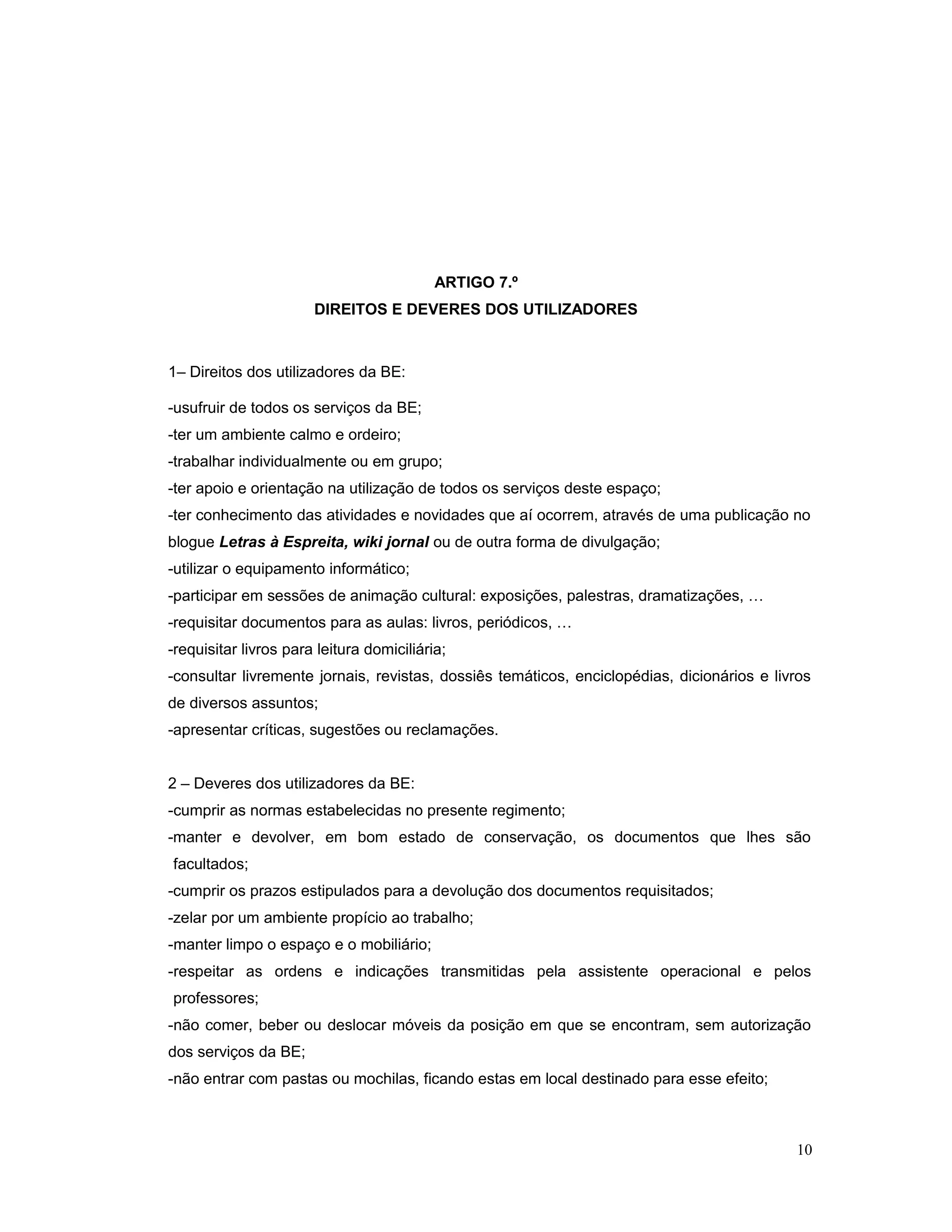 ARTIGO 7.º
DIREITOS E DEVERES DOS UTILIZADORES
1– Direitos dos utilizadores da BE:
-usufruir de todos os serviços da BE;
-ter um ambiente calmo e ordeiro;
-trabalhar individualmente ou em grupo;
-ter apoio e orientação na utilização de todos os serviços deste espaço;
-ter conhecimento das atividades e novidades que aí ocorrem, através de uma publicação no
blogue Letras à Espreita, wiki jornal ou de outra forma de divulgação;
-utilizar o equipamento informático;
-participar em sessões de animação cultural: exposições, palestras, dramatizações, …
-requisitar documentos para as aulas: livros, periódicos, …
-requisitar livros para leitura domiciliária;
-consultar livremente jornais, revistas, dossiês temáticos, enciclopédias, dicionários e livros
de diversos assuntos;
-apresentar críticas, sugestões ou reclamações.
2 – Deveres dos utilizadores da BE:
-cumprir as normas estabelecidas no presente regimento;
-manter e devolver, em bom estado de conservação, os documentos que lhes são
facultados;
-cumprir os prazos estipulados para a devolução dos documentos requisitados;
-zelar por um ambiente propício ao trabalho;
-manter limpo o espaço e o mobiliário;
-respeitar as ordens e indicações transmitidas pela assistente operacional e pelos
professores;
-não comer, beber ou deslocar móveis da posição em que se encontram, sem autorização
dos serviços da BE;
-não entrar com pastas ou mochilas, ficando estas em local destinado para esse efeito;
10
 