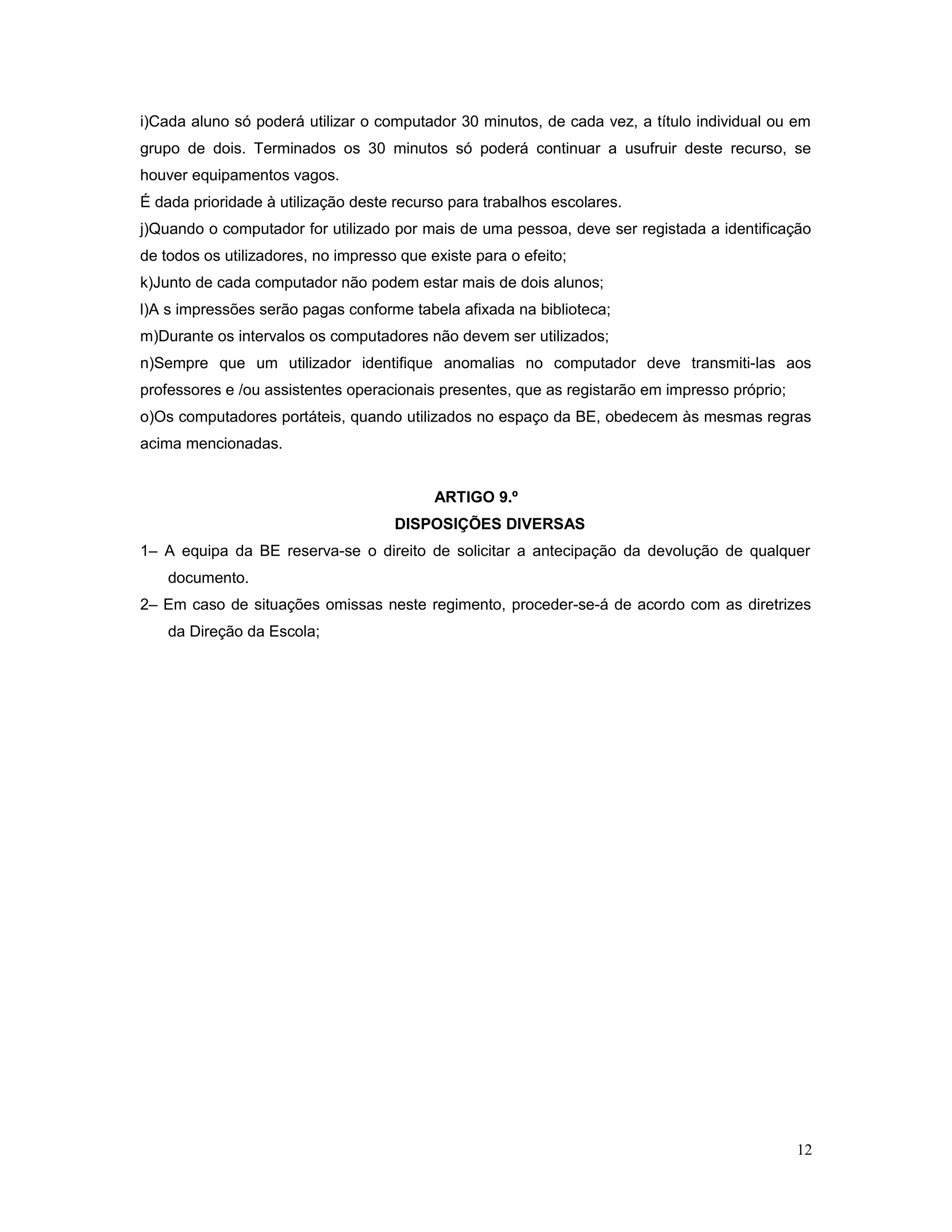 i)Cada aluno só poderá utilizar o computador 30 minutos, de cada vez, a título individual ou em
grupo de dois. Terminados os 30 minutos só poderá continuar a usufruir deste recurso, se
houver equipamentos vagos.
É dada prioridade à utilização deste recurso para trabalhos escolares.
j)Quando o computador for utilizado por mais de uma pessoa, deve ser registada a identificação
de todos os utilizadores, no impresso que existe para o efeito;
k)Junto de cada computador não podem estar mais de dois alunos;
l)A s impressões serão pagas conforme tabela afixada na biblioteca;
m)Durante os intervalos os computadores não devem ser utilizados;
n)Sempre que um utilizador identifique anomalias no computador deve transmiti-las aos
professores e /ou assistentes operacionais presentes, que as registarão em impresso próprio;
o)Os computadores portáteis, quando utilizados no espaço da BE, obedecem às mesmas regras
acima mencionadas.
ARTIGO 9.º
DISPOSIÇÕES DIVERSAS
1– A equipa da BE reserva-se o direito de solicitar a antecipação da devolução de qualquer
documento.
2– Em caso de situações omissas neste regimento, proceder-se-á de acordo com as diretrizes
da Direção da Escola;
12
 